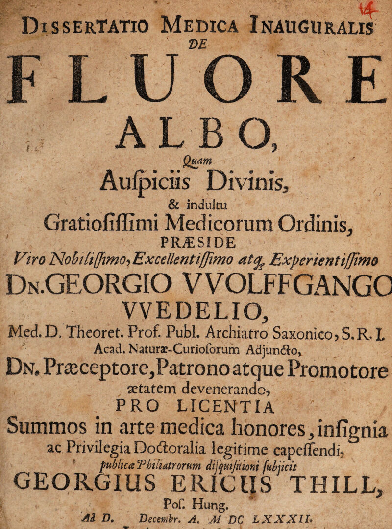 ■ ' r' ■ 4- Dissertatio Medica Inauguratis 2)E FLUORE ,, ALBO, Quam Aulpiciis Divinis* & indultu Oratiofiflimi Medicorum Ordinis, PRiESIDE Viro 'NohiliffimoyExcellentiUimo at^ Experienttfjtmo Dn.GEORGIO VVOLFFGANGO VVEDELIO, Med.D, Thcoret. Prof. Pubi. Archiatro Saxonico>S.R. I. Acad. Naturae-Curioibrum AdjuncRo, Dn. Praeceptore,Patrono atque Promotore setatem devenerando» PRO LICENTIA Summos in arte medica honores,infignia ac Privilegia Dodoralia legitime capeffendi, publica T hili dirorum difquifuioni fubncu GEORGIUS ERICIIS THILL, Pof. Hung. M D. Decemhr. A. M DC L XXXII.