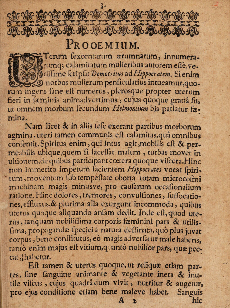 Prooemium. fexcentarum atrumnarum, innumera- lgJ§S| frumq; calamitatum mulieribus autorem efle,ve- Icripfic 'Demeritus ad Hippocratem. Si enim <§5gi©s3§) norbos mulierum penficuladus intueamur,quo¬ rum ingens fane eft numerus, plerosque propter uterum fieri in feminis animadvertimus , cujus quoque gratia fit, ut omnem morbum fecundum Helmomim bis patiatur fe¬ mina. \ _ Nam licet & in aliis iefe exerant partibus morborum agfnina, uteri tamen communis eft calamitas,qua omnibus confentit.Spiritus enim,qui intus agit,mobilis eft & per¬ meabilis ubique,quem fi laceftk malum , turbas movet in ultionermde quibus participant coetera quoque vifcera.Hinc non immerito impetum facientem Hippocrates vocat fpiri- ' tum,moventem fubtempeftate oborta totam microcofmi machinam magis minusve, pro caufarum occafionalium ratione. Hinc dolores, tremores, convulfiones, fuffocatio- nes, effluxus, & plurima alia exurgunt incommoda, quibus uterus quoque aliquando anfam dedit. Inde eft,quod ute¬ rus , tanquam nobiliffima corporis feminini pars & utilis- fima, propaganda fpecjeia natura deftinata, quo plus juvat corpus, bene conftitutus, eb magis ad verfatur male habens, tanto enim majus eft vitium,quanto nobilior pars, q u te pec¬ cat ,j habetur. Eft tamen & uterus quoque, ut reliqui etiam par¬ tes, fine fanguine animante & vegetante iners & inu¬ tile viteus, cujus quadra dum vivit, nutritur & augetur, pro ejus conditione etiam bene maleve habet. Sanguis A £ hic