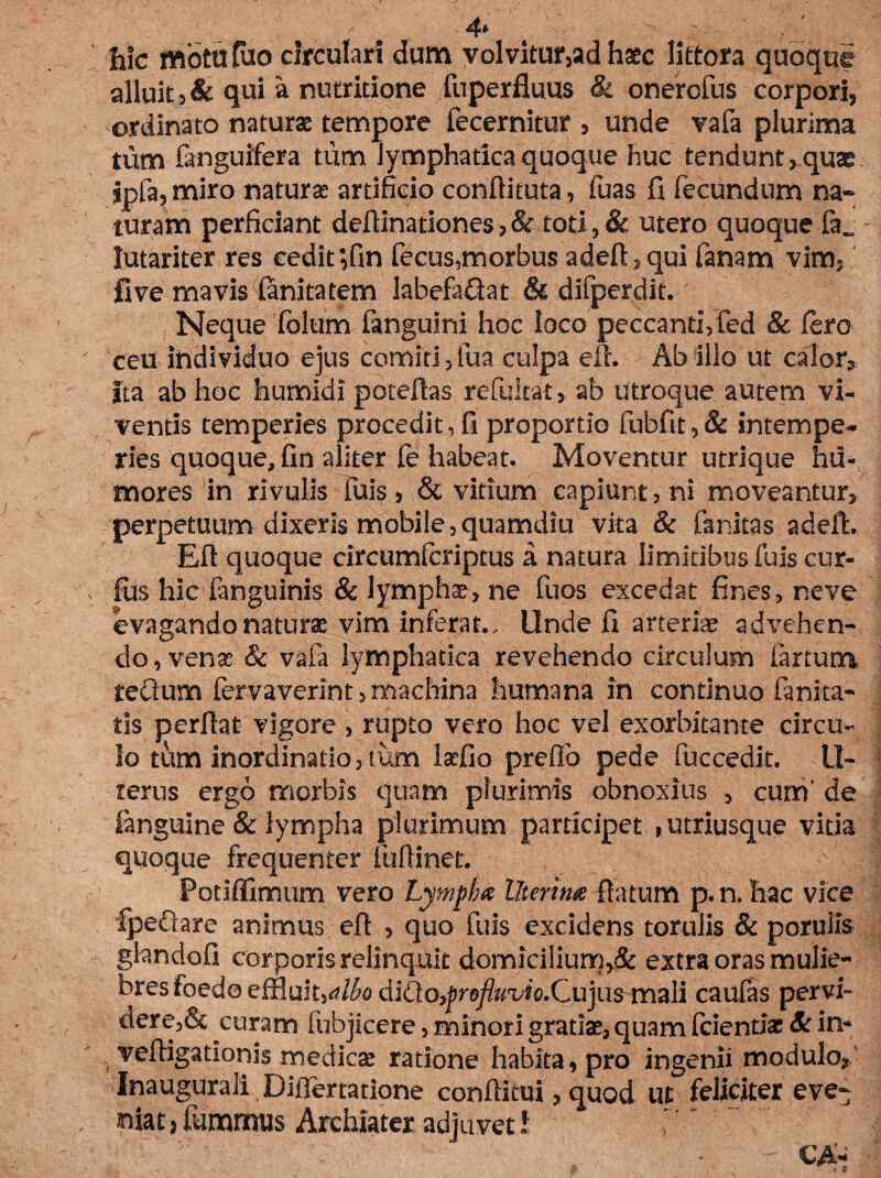 4* hic motu tuo circulari dum volvitur,ad haec littora quoquf alluit 3 & qui a nutritione fuperfluus & onerofus corpori, ordinato naturae tempore fecernitur , unde vafa plurima tum fanguifera tum lymphatica quoque huc tendunt, quae ipfa, miro naturae artificio conftituta, fuas fi fecundum na¬ turam perficiant deftinationes, & toti, 8c utero quoque lutariter res cedit ;fin fecus,morbus adeft,qui fanam vim, five mavis Sanitatem labefaQat & difperdit. Neque folum fangulni hoc loco peccanti, fed & fero ceu individuo ejus comiti,fua culpa eft. Ab illo ut calor» Ita ab hoc humidl poteftas refukat, ab utroque autem vi¬ ventis temperies procedit,fi proportio fubfit,& intempe¬ ries quoque, fin aliter fe habeat. Moventur utrique hu¬ mores in rivulis fuis, & vitium capiunt, ni moveantur, perpetuum dixeris mobile,quamdiu vita & faritas adefL Eft quoque circumfcriptus a natura limitibus fuis cur- fus hic fanguinis & lympha, ne fuos excedat fines, neve evagando naturae vim inferat.. Unde fi arteriae advehen¬ do, venae'& vafa lymphatica revehendo circulum fartum tectum fervaverint, machina humana in continuo fanita- tis perftat vigore , rupto vero hoc vel exorbitante circu¬ lo tum inordinatio, tum Iscfio preftb pede fuccedit. II- tertis ergo morbis quam plurimis obnoxius , currf de finguine & lympha plurimum participet ,utriusque vitia quoque frequenter fuftinet. Fotiffimum vero Lympha Uterina flatum p.n. hac vice fpeftare animus eft , quo fuis excidens torulis & porulls glandofi corporis relinquit domicilium,^ extra oras mulie¬ bres foedo effluif,rf/<5o dlCto^rofluvio.Qujus mali caufas pervi- clere,& curam fubjicere, minori gratiae, quam fcientiae & in- veftigationis medicae ratione habita, pro ingenii modulo» Inaugurali Diftertatione conftitui, quod ut feliciter eve¬ niat , fummus Archiater adjuvet I