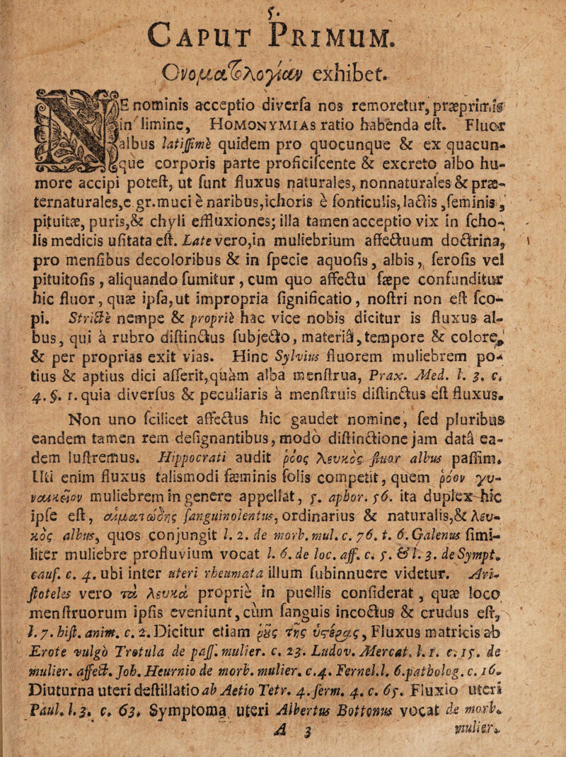 / f* Caput Primum. Qvofj^hoyictv exhibet. B nominis acceptio diverfa nos remoreturj pt^primff \ limine, Homonymi as ratio habenda cft. Fluor bus latijfme quidem pro quocunque & ex.quacun- ue corporis parte profkifcente & excreto albo hu¬ more accipi potdf, ut funt fluxus naturales, nonnatura!es<kpr^- ternaturales,c gr.muci e naribus,ichoris e fonticulis, !a£As /eminis s pituitae, puris,& chyli eifluxiones; illa tarnen acceptio vix in fcho-* lis medicis ufitata eft. Late vero,in muliebrium affe&uum do<ftrinaf pro menflbus decoloribus & in fpecie aquofis, albis,, ferofls ve! pituitofis, aliquando fumitur, cum quo affe&u faepe confunditur hic fluor, quae ipfa,ut impropria fignificatio, noftri non efl fco- pi. StriBe nempe & proprii hac vice nobis dicitur is fluxus al¬ bus 5 qui a rubro di(tin£kis fubje&o, materi^ tempore & colore*! & per proprias exit vias. Hinc Sylvius fluorem muliebrem po^ tius & aptius dici aiferit,quam alba menflria, Prax. Med. I. 3, ct 4.§. r.quia diverfus & peculiaris a menflruis diftin&us efl fluxus. Non uno fcilicet aftedlus hic gaudet nomine, fed pluribus eandem tamen rem defignantibus, modo diflinctione jam data ea¬ dem luflremus. Hippocrati audit pcoQ XsvyJg, fimr albus paflim* Uti enim fluxus talismodi feminis folis competit, qiiem pdev yv- vcwi&ov muliebrem in genere appellat, y. apbor. $6. ita duple xMc ipfe efl, cfjfjb&TGocric; fanguinolentt&i ordinarius & naturalis,& koq albus, quos conjungit l.2,de morb.muLc. 76. t, 6. Qakmts fimi- liter muliebre profluvium vocat /. 6. de loc. aff\ c. y. &l. 3» deSympt* eauf. c. 4. ubi inter uteri rheumata illum fubinnuere videtur. An* fioteles vero rd Asvxd proprie in puellis confiderat, quse loco menflruorum ipfis eveniunt ,011111 fanguis incodlus & crudus efr, \ h 7. hifi. anm. r. 2. Dicitur etiam p2$ vtyiggg, Fluxus matricis ab Erote vulgo Tretula de pajj\ mulier, c. 2^. Ludov, Mereat» h i\ e.iy. de mulier. ajfeB, Joh. Heurnio de morb. mulier. c.4. FerneLl, 6.patholog. c. 16* Diuturna uteri deftillatio ab Aetio Tetr. 4.ferm. 4. c. 6y» Fluxio uteri PaulJ.z. c, 63* Symptoma uteri Aibertus Bottonm vocat de mqxF* A 3 mulier1*, '