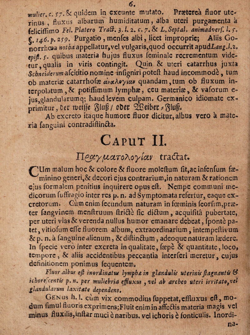 mulier* c. $7. Stquidem in exeunte mutato, Praeterek fluor ute¬ rinus , fluxos albarum huirfiditatum, alba uteri purgamenta a feliciflimo Fel. Platero TraB. 3. L 2. c. 7. & L.SeptaL animadverf. I. §. 146.pt 2$9* Purgatio, menfes albi, licet improprie; Aliis Go¬ norrhoea notha appellatur,vel vulgaris,quod occurrit apudLang.lz* tpijk.f. quibus materia hujus fluxus fetninale recrementum vide¬ tur 5qualis in viris contingit. Quin & uteri catarrhus juxta Schneidmim^ot\F\onom\nz infigniripotefl haud incommodi, tum ob materis catarrhofe dva.koyloLv quandam,tum ob fluxum in¬ terpolatum potiflimum lymphae, ceu materis5 & vaforum e- jus,glandularumq; haud levem culpam. Germanico idiomate ex¬ primitur ; Diti roeiffe glojf/ obet; 5&eiber^lu|* Ab excreto itaque humore fluor dicitur, albus vero a mate¬ ria fanguini contradiftin&a. Caput II. Ti&yfJLCLToMyia.v tradlat. ipilm malum hoc & colore & fluore moleftum fit,ac infenfum fae- minino generi,& decori ejus contrariumsin naturam & rationem ejus formalem penitius inquirere opus eft. Nempe communi me¬ dicorum fu (Fragio inter res p. n. ad Symptomata refertur, eaque ex¬ cretorum. Cum enim fecundum naturam in foe minis feorfim,prae¬ ter fangvinem menftruum ftride fic di&um, acquifita pubertate, per uteri vias & verenda nullus humor emanare debeat, fponte pa¬ tet, vitiofum e.tfe fluorem album, extraordinarium, intempeflivum & p. n. a fanguinc alienum, & diftin&um, adeoque naturam ludere. In fpecie vero inter excreta in qualitate, fsepe &c quantitate, loco, tempore, & aliis accidentibus peccantia interferi meretur, cujus definitionem ponimus fequentem* Fluor albus eft inordinatus lympha in glandulis uterinis fi agn antis & i choreae entis p.n. per muliebria effluxus , vel ab archeo uteri irritatori glandularum laxitate dependens. Genus h. L cum vix commodius fuppetat,effluxus eft, mo¬ dum fimu! fluoris exprimensjFluit enim in aflfeffis materia magis vel minus fluxilis,inftar muci e naribus, vel ichoris b fonticulis. Inordi- v - na-