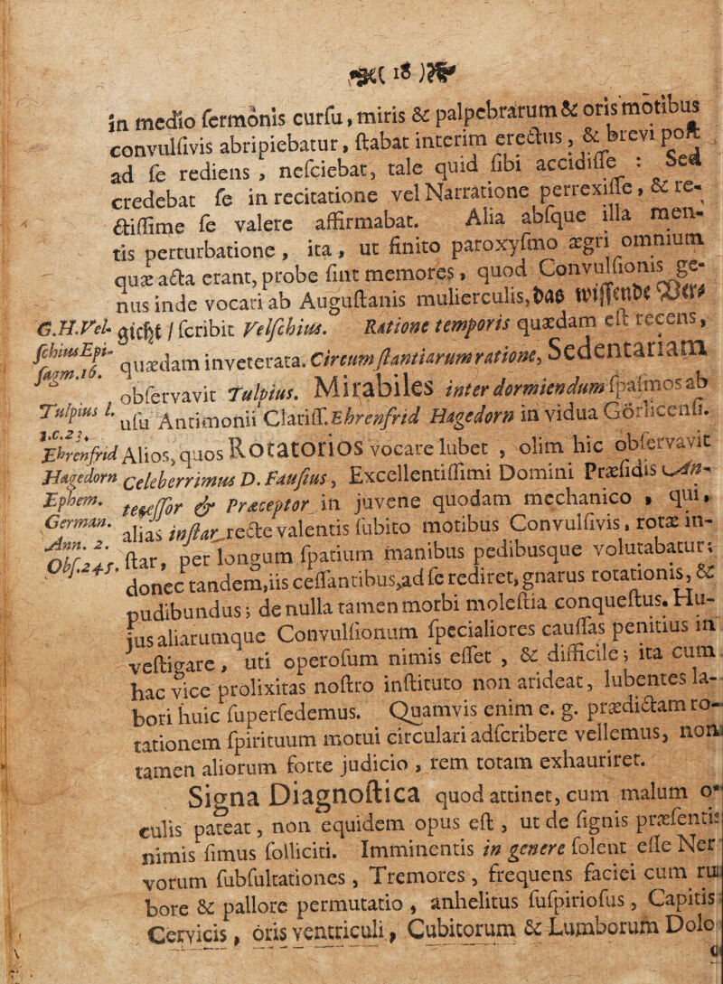 *ga is )?& jn medio Termonis curfu, miris & palpebrarum & ons motibus convulfivis abripiebatur, ftabat intenm ereftus, & bievl P° ad fe rediens , nefeiebat, tale quid Tibi accidiffe . Sei credebat fe in recitatione vel Narratione perrexifle, & ie- 6tiffime fe valere affirmabat. Alia abfque l.la men¬ tis perturbatione, ita, ut finito paroxyfmo asgn omnium qui a£ta erant, probe fint memores, quod Convulfiomsjge¬ nus inde vocari ab Auguftanis mulierculis, t>a& --><• G.n.VeU gjcjjt / feribie Velfchm. Ratione temporis quaffiam el> recens, ffymfr quaedam inveterata. CircumJ1 antiarum ratione, Sedentariam, vk 7abiuu Mirabiles inter dormiendum fpajmos ab Tu/ptus L ufu Anrimonii'ciariffiEhrenfrid Hagedorn in vidua Gorncenli. JLhrcnfyidAlios,quos RoratOtlOS vocate lubet , olim hic oblsrvavit Hdgedorn £€ieherrmM D. Fdufius, Excellentiffimi Domini Prendis jEphem. praceptor in juvene quodam mechanico . qm, Germun. , inaAr re£te valentis (ubito motibus Convulfivis. rotae m- olr^e ftar, perlongum fpatium manibus pedibusque volutabatur; 9 donec tandem,iis ceffanubus,ad fe rediret, gnarus rotationis, & pudibundus; de nulla ramen morbi molefua conqueltus. Hu- insaiiammque ConvuUionum fpccialiorcs cauflas penitius m veftigare, uti operofum nimis effiet , & difficile; ita cum hac vice prolixitas noftro inftituto non arideat, lubentes la¬ bori huic fuperfedemus. Quamvis enim e. g. prsdidam ro¬ tationem fpirituum motui circulari adferibere vellemus, non, tamen aliorum forte judicio , rem totam exhauriret. Siona Diagnoftica quod attinet, cum malum o* culis pateat, non equidem opus eft , ut de fignis praffienti: nimis fimus folliciti. Imminentis in genere folent e ile Ner vorum fubfultationes , Tremores , frequens faciei cum ru bore pallore permutatio , anhelitus fufpiriofus , Capitis Cervicis, oris ventriculi, Cubitorum & Lumborum Dolo -i-- -•-—.. .. ...  i i