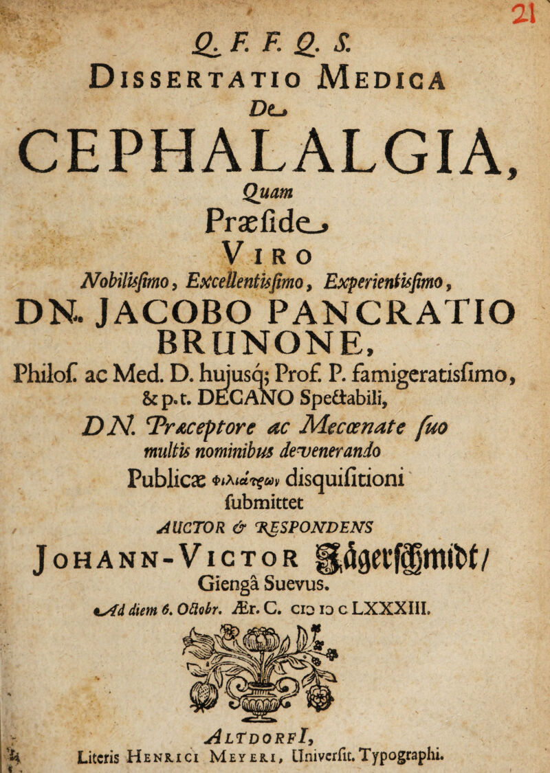 21 Q±F. F. g. S. Dissertatio Medica De_> CEPHALALGIA, Quam Prae fide-» Viro Nobilis fimo, Excellentisfimo, Experientisfimo, DN, JACOBO PANCRATIO BRUNONE, Philof ac Med. D. huiusq; Pro£ P. famigeratisfimo, &p.t. DECANO Spefiabili, DN. Trtceptore ac Maecenate fuo multis nominibus devenerando Publica: disquifitioni fubmittet AUCTOR & 'RESPONDENS Johann-Victor Gienga Suevus. diem 6. Otlobr. Air. C. cia id cLXXXIII. r AlTdoreI, 't* Literis Heniuci Meye&i, Univerfit.Typographi.