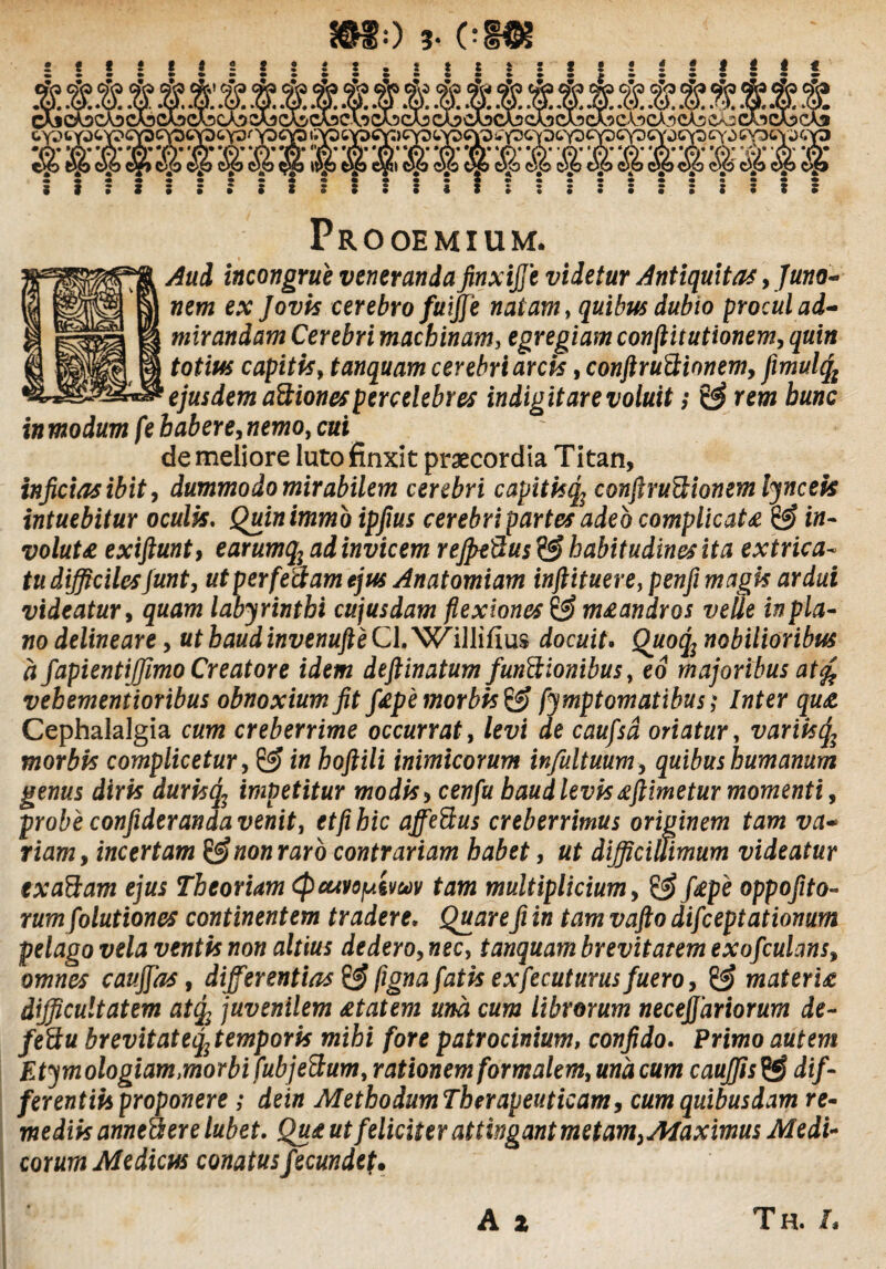 Prooemium. Aud incongrue veneranda finxijje videtur Antiquitas, Juno- nem ex Jovis cerebro fuiffe natam, quibus dubio procul ad¬ mirandam Cerebri machinam, egregiam conflitutionem, totius capitis, tanquam cerebri arcis, conftruftionemy fimulty ejusdem aitiones percelebres indigitare voluit; rra hunc inmodum fe habere jnemo, cui de meliore luto finxit praecordia Titan, injicias ibit, dummodo mirabilem cerebri capitisq, conftruttionem lyncek intuebitur oculis, Quinimmo ipjius cerebri partesadeb complicat* & in¬ volute exifiunt, earumqjad invicem rejpeftus & habitudines ita extrica¬ tu difficiles junt, ut per feclam ejus Anatomiam inftituere, penfi magis ardui videatur, quam labyrinthi cujusdam flexiones & m*andros velle in pla¬ no delineare, ut haud invenufte Cl. Williilus docuit. Quoq2 nobilioribus a fapientiffimo Creatore idem dejtinatum /unitionibus, eo majoribus at% vebementioribus obnoxium Jit f£p'emorbis& fymptomatibus; Inter qu£ Cephalalgia cum creberrime occurrat, levi de caufsd oriatur, variis(f morbis complicetur, & in hoftili inimicorum infultuum, quibus humanum genus diris duristy impetitur modis > cew/a haud levis *ftimetur momenti, probe confideranda venit, et fi hic affe&us creberrimus originem tam va¬ riam y incertam & non raro contrariam habet, ut difficillimum videatur txaftam ejus Theoriam (pcuvopivav tam multiplicium, f£pe oppofito- rum folutiones continentem tradere. Quare fi in tam vafto difceptationum pelago vela ventis non altius dederoy nec, tanquam brevitatem exofculansy omnes caujfas, differentias & figna fatis exfecuturus fuero y materi£ difficultatem atq, juvenilem £tatem una cum librorum necejjariorum de- feitu brevitateiftemporis mihi fore patrocinium, confido. Primo autem Etymologiam,morbi fubjettum, rationem formalem, una cum cauffis^S dif¬ ferentiis proponere ; dein MethodumTherapeuticam9 cum quibusdam re¬ mediis annefli ere lub et. Qu£ ut feliciter attingant metam>Maximus Medi¬ corum Medicus conatus fecundet. A z Th. L