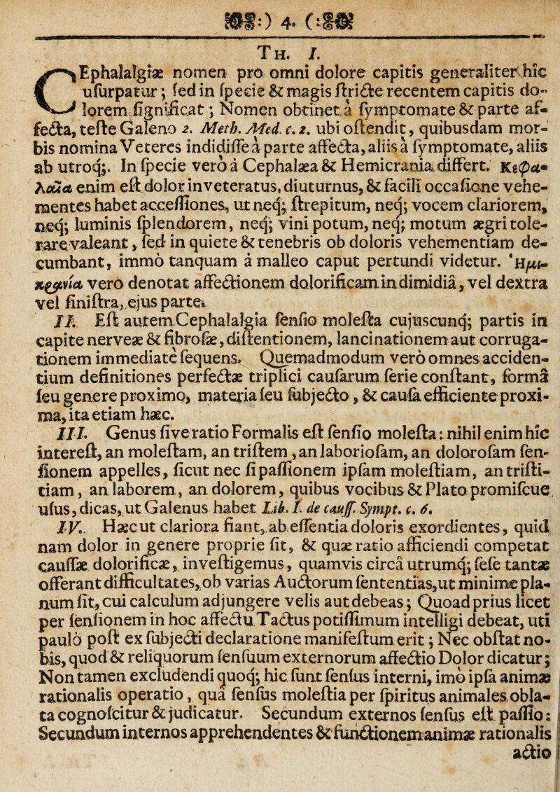 Th. /. CEphalalgiae nomen pro omni dolore capitis generaliter hic ulurpatur; fed in fpede St magis ftriflerecentem capitis do¬ lorem fignificat ; Nomen obtinet a fymptomate & parte af® jfefla, tefte Galeno 2. Metb. Afed. c, 2. ubi oftendit, quibusdam mor¬ bis nomina Veteres indidiffea parte affefla,aliisa fymptomate, aliis abutroq;. In (pecie vero a Cephalaea & Hemicrania differt. Ke<pa• Acua enim eftdolor inveteratus, diuturnus, & facili occafione vehe¬ mentes habet acceffiones, ut neq; ftrepitum, necj; vocem clariorem, neq; luminis fplendorem, neq; vini potum, neq; motum aegri tole¬ rare valeant , fed in quiete & tenebris ob doloris vehementiam de¬ cumbant, immo tanquam a malleo caput pertundi videtur. *h^<- vero denotat affectionem dolorificam. in dimidia, vel dextra vel finiftra, ejus parte* II. EftautemCephalalgia fenfio molefta cujus cunq; partis in capitenerveae &fibrolae,diftentionem, lancinationemaut corruga- tionem immediate fequens. Quemadmodum vero omnes;acciden¬ tium definitiones perfe flas triplici caufarum ferie conflant, forma leu genere proximo, materia (eu fobjeflo, & cau(a efficiente proxi¬ ma, ita etiam haec. IIL Genus five ratio Formalis eft (enfio molefta:. nihil enimhic intereft, an moleftam, an triftem ,an Jaboriofam, an dolarofam fen- fionem appelles, ficut nec fipaflionem iplam moleftiam, antrifti- tiam, an laborem , an dolorem, quibus vocibus & Plato promifeue. u(us, dicas, ut Galenus habet Lih. I de cauf. Sympt. c. 6. IV'. Haec ut clariora fiant3,abe(rentia doloris exordientes, quid nam dolor in genere proprie fit, quae ratio afficiendi competat caudae dolorificae, inveftigemus, quamvis circa utrumq; fefe tantae offerant difficultates, ob varias Au florum (ententias,ut minime pla¬ num fit, cui calculum ad jungere velis aut debeas; Quoad prius licet per (enfiQnem in hoc affefluTaAus potifftmum intelligi debeat, uti paulo poft ex fubjefli declaratione manifeftum erit; Nec obftat no¬ bis, quod & reliquorum (enfuum externorum affeflio Dolor dicatur; Non tamen excludendi <juoq; hic funt fenfus interni, imo ipfa animae rationalis operatio, qua fenlus moleftiaper (piritus animales obla- tacognofcitur& judicatur. Secundum externos (enfus eft paffio: , Secundum internos apprehendentes StfiinAionemanimas rationalis aflio i