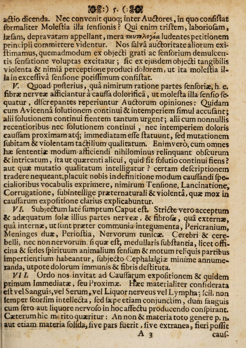 adio dicenda. Nec convenit quoq; inter Audores, in quo confidat fbrmaliter Moleftia ilia lenfionis ? Qui enim triftem > laboriofem, Isefem, depravatam appellant, mera Tttvnkoyict ludentes petitionem principii committere videntur. Nos falva audoritate aliorum exi- ftimamus, quemadmodum ex objedi grati ac fenforium demulcen¬ tis fenfatione voluptas excitamur; fic ex ejusdem objedli tangibilis violenta & nimia perceptione produci dolorem, ut ita moleftia il¬ la in excefliva fenfione poti/limum confiftat. V Quoad pofterius, qua nimirum ratione partes fenforiae, h. e. fibrae nerveae afficiantur a caulfa dolorifica, ut molefta iliafenfio fe quatur , difcrepantes reperiuntur Audorum opiniones: Quidam cum Avicenna folutionem continui & intemperiem fimul accufant; alii folutionem continui fientem tantum urgent; alii cum nonnullis recentioribus nec folutionem continui , nec intemperiem doloris cauflam proximam atq; immediatamefleftatuunt, fed mutationem (ubitam & violentam tadilium qualitatum. Enimvero^ cum omnes hae fententiae modum afficiendi nihilominus relinquant obfourum & intricatum, ita ut quaerenti alicui, quid fit fofutio continui fiens ? aut quae mutatio qualitatum intelligatur ? certam defcriptionem tradere nequeant,placuit nobis in definitione modum cauflandi (pe¬ dalioribus vocabulis exprimere, nimirum Tenfione, Lanci natione* Corrugatione, fubintellige praeternaturali & violenta, quae mox in caudarum expofitione clarius explicabuntur. V'A Sub) edum late fumptum Caput e(L Stride vero acceptum & adaequatum folae illius partes nerveae, fibro&, qua externae, qua internae, ut Umt praeter communia integumenta, Pericranium, Meninges duae, Perioftia, Nervorum tunicae. Cerebri & cere¬ belli, nec nonnervorum, fi quae eft, medullaris fubftantia, licet offi¬ cina & fedes fpirituum animalium fenfum & motum reliquis partibus impertientium habeantur, fubjedo Cephalalgiae minime annume* randa, utpote dolorum immunis & fibris deftituta. VI L Ordo nos invitat ad Cauffarum expofitionem & quidem primum Immediatae, feu Proximae. ffaec materialiter confiderata t eft vel Sanguis,vel Serum, vel Liquor nerveus vel Lympha; fcil. non lemper feorfim intelleda, fed (ape etiam conjundim, dum (anguis cum fero aut liquore nervofo in hoc affedu producendo conipiranc. * Caeterum hic mc rito quaeritur: An non & materia toto genere p. n» I aut etiam, materia folida,(ive pars fuerit, five extranea, fieripoffic A $ caufi.