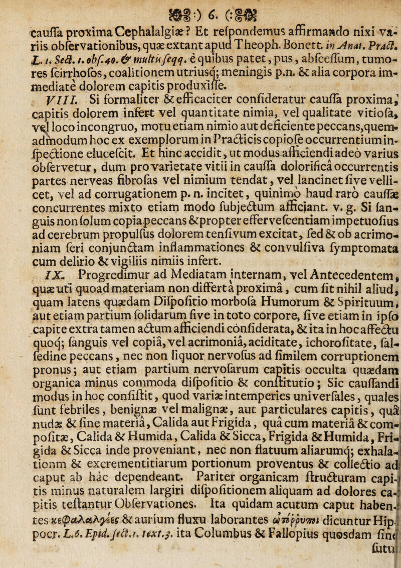 cauffa proxima Cephalalgia ? Et refpondermis affirmando nixi va¬ riis obfervationibus, quae extant apud Theoph. Bonett. inAnat. Praft. £. /. Seft. /. oibf 40. & multkfeqq. e quibus patet, pus, abfceffum, tumo¬ res fcirrholbs, coalitionemutriusq; meningis p.n. &alia corpora im¬ mediate dolorem capitis produxiffe. VII1. Si formaliter .& efficaciter confideratur caufla proxima,' capitis dolorem infert vel quantitate nimia, vel qualitate vitiofa, ve.1 loco incongruo, motu etiam nimio aut deficiente peccans,quem- admodumhocex exemplorum in Pradticiscopiofeoccurrentiumin- ipeftione elucefcit. Et hinc accidit , ut modus afficiendi adeo varius obfervetur, dum pro varietate vitii in cauffa dolorifica occurrentis partes nerveas fibrofas vel nimium tendat, vel lancinet five velli¬ cet, vel ad corrugationem p. n. incitet, quinimo haud raro caullae concurrentes mixto etiam modo fubje&um afficiant, v. g. Si (an¬ guis nonfolum copiapeccans &proptereffervefcenriarnimpetuofius ad cerebrum propulfus dolorem tenfivum excitat, fed&ob acrimo¬ niam feri conjunftam inflammationes & convulfiva fymptomata cum delirio vigiliis nimiis infert. iX Progredimur ad Mediatam internam, vel Antecedentem , quae uti quoad materiam non differta proxima, cum fit nihil aliud, quam latens quaedam DIfpofitio morbofa Humorum & Spirituum, aut etiam partium (olidarum five in toto corpore, five etiam in ipfo capite extra tamen a&um afficiendi confiderata, & ita in hoc affedhi quoq; (anguis vel copia, vel acrimonia,aciditate, ichorofitate, lal- fedine peccans, nec non liquor nervofus ad fimilem corruptionem pronus; aut etiam partium nervofarum capitis occulta quaedam organica minus commoda dilpofitio & conftitutio; Sic cauflandi modus in hoc confiftit, quod variae intemperies univerfales, quales funt febriles, benignae vel malignae, aut particulares capitis, qu& nudas & fine materia, Calida aut Frigida, qua cum materia &com-i pofitae, Calida & Humida, Calida & Sicca, Frigida &EIumida, Fri-; gida & Sicca inde proveniant, nec non flatuum aliarumq; exhalat tionm & excrementitiarum portionum proventus & colledtio ad: caput ab hac dependeant. Pariter organicam ftru&uram capil tis minus naturalem largiri difpofitionem aliquam ad dolores ca«: pitis teflantur Obfervationes. Ita quidam acutum caput haben- tes Ketycthahyitt & aurium fluxu laborantes anppvwt dicuntur Hip. pocr. Epid.Jdl.i* twt.j. ita Columbus & Fallopius quosdam fin<; Cutufl