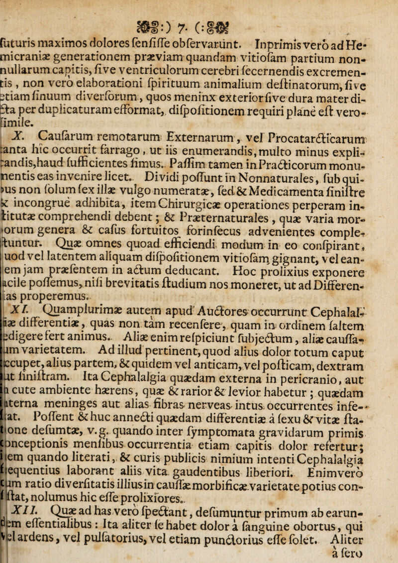mor-om futuris maximos dolores fenfiffe obfervanint. Inprimis vero ad He¬ micraniae generationem praeviam quandam vitiofam partium non¬ nullarum capitis, fi ve ventriculorum cerebri (ecernendis excremen¬ tis , non vero elaborationi fpirituum-animalium deftinatorum,five etiam (inuum diverforum, quos meninx exteriorfive dura mater di- Eta per duplicaturam efformat, di fpofitionem requiri plane eft.vero- fimile. X Caularum remotarum Externarum, vel Procatardicarumi :anta hic occurrit farrago, ut iis enumerandis,multo minus expli- :andis,haud (ufficientes limus., Pafllm tamen inPradicorummonu- nentis eas invenire licet.- Dividi poliunt in Nonnaturales, fub qui- >us non folum fex illae vulgo numeratae , fed& Medicamenta finiftre k incongrue adhibita, item Chirurgicae operationes perperam in- litutae comprehendi debent; & Praeternaturales , quae varia mor¬ borum genera & cafus fortuitos forinfecus advenientes comple^ luntur. Quae omnes quoad efficiendi modum in eo conlpirant, uod vel latentem aliquam dilpofitionem vitiofam gignant, vel ean- em jam praefentem in adum deducant. Hoc prolixius exponere acile poffemus, nili brevitatis (ludium nos moneret, ut ad Differen¬ das properemus. XI. Quamplurimae autem apud' Audores* occurrunt CephalaE- iae differentiae, quas non tam recenfere, quam in ordinem (altem edigere fert animus- Aliae enim refpiciunt fub j edum, aliae cauda- um varietatem. Ad illud pertinent, quod alius dolor totum caput ccupet, alius partem, & quidem vel anticam, vel pofticam, dextram ut (iniftram. Ita Cephalalgia quaedam externa in pericranio, aut ii cute ambiente haerens, quae & rarior & levior.habetur ; qusedam ttterna meninges aut alias fibras nerveas intus, occurrentes infe-* lat. Poffent & huc annedi quaedam differentiae a lexu vitae fta- ‘one delumtae, v.g. quando inter (ymptomata gravidarum primis conceptionis menfibus occurrentia etiam capitis dolor refertur; i<em quando literati curis publicis nimium intenti Cephalalgia liequentius laborant aliis vita, gaudentibus liberiori. Enimvero cum ratio diverfitatisilliusin cauffa&morbificae.varietate potius con- * Icat, nolumus hic ede prolixiores.. |; XII. Quae ad has vero (pedant, defamuntur primum ab earun- Wem effentialibus : Ita aliter (e habet dolor a (anguine obortus, qui rN ardens, vel pulfetorius, vel etiam pundorius ede (bkt. Aliter a fero