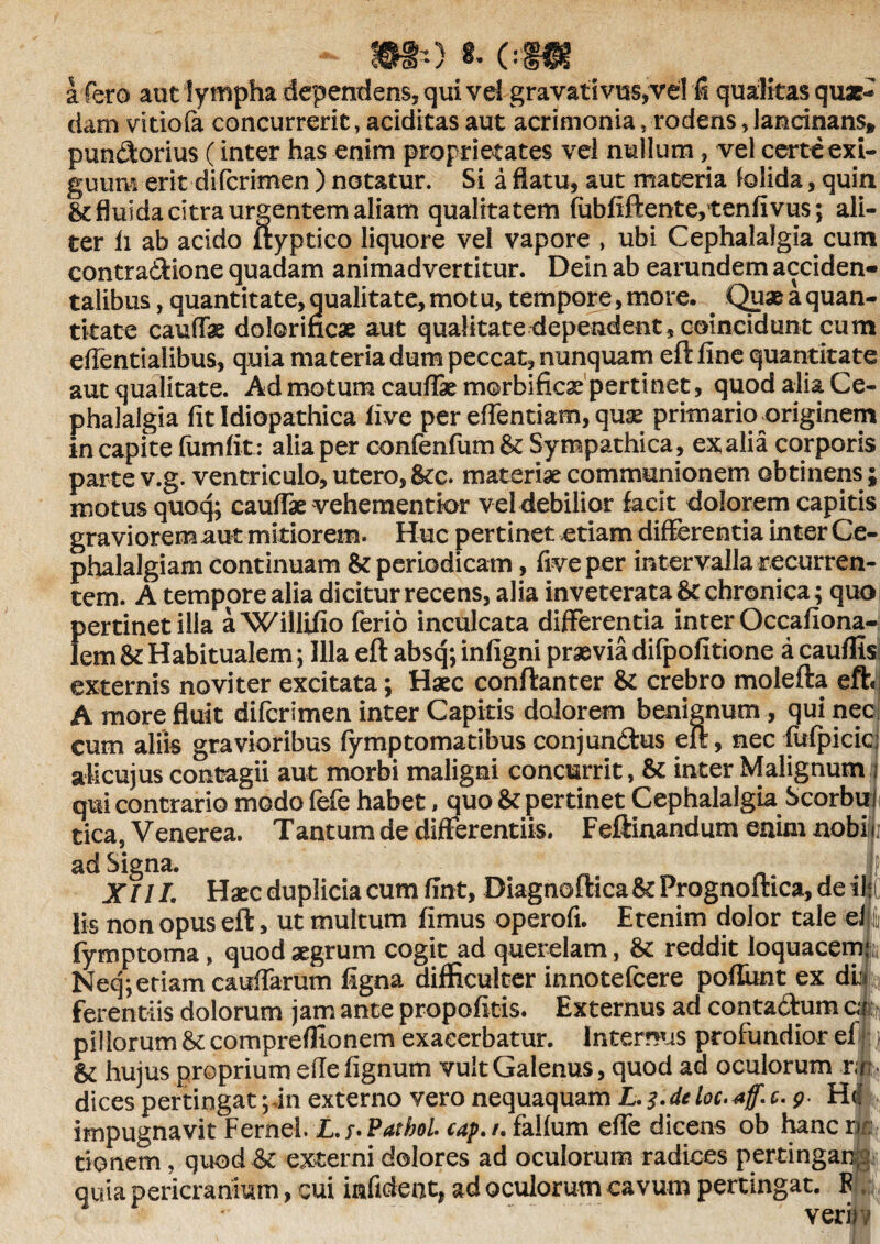 ) «• 0 a fe r o aut lympha dependens, qui vel gravativus,vel fi qualitas quae¬ dam vidofa concurrerit, additas aut acrimonia, rodens, lancinans» pundorius (inter has enim proprietates vel nullum, vel certe exi¬ guum erit di (crimen ) notatur. Si a flatu, aut materia (olida, quin St fluida citra urgentem aliam qualitatem fubfiftente,tenfivus; ali¬ ter li ab addo ftyptico liquore vel vapore , ubi Cephalalgia cum contradfcione quadam animadvertitur. Dein ab earundem acciden¬ talibus, quantitate, qualitate, motu, tempore, more. . Quae a quan¬ titate cauffe dolorincae aut qualitate dependent, coincidunt cum dfentiaiibus, quia materia dum peccat, nunquam eft fine quantitate aut qualitate. Ad motum caudae morbificae pertinet, quod alia Ce¬ phalalgia fit Idiopathica five per edendam, quae primario originem in capite lumlit: alia per confenfumSt Sympathica , ex alia corporis parte v.g. ventriculo, utero, 8tc. materiae communionem obtinens; motus quoq; caudae vehementior vel debilior facit dolorem capitis graviorem aut mitiorem. Huc pertinet .etiam differentia inter Ce¬ phalalgiam continuam St periodicam, five per intervalla recurren¬ tem. A tempore alia dicitur recens, alia inveterata St chronica; quo pertinet ilia aWillifio ferio inculcata differenda inter Occafiona- lem St Habitualem; Illa eft absq; infigni praevia difpofitione a cauflis externis novi ter excitata; Haec conflant er St crebro molefta eft A more fluit difcrimen inter Capitis dolorem benignum , qui nec cum aliis gravioribus fymptomatibus conjun&us eft, nec fufpicic: aMcujus contagii aut morbi maligni concurrit, St inter Malignum i qui contrario modo fefe habet, quo St pertinet Cephalalgia Scorbui tica, Venerea. Tantum de differentiis. Feftinandum enim aobif i ad Signa. ■ jf XIII. Haec duplicia cum fint, Diagnoftica St Prognoftica, de il|C Iis non opus eft, ut multum fimus operofi. Etenim dolor tale el| fymptoma» quod aegrum cogit ad querelam, St reddit loquacemi Neq;etiam caudarum ligna difficulter innotefcere poliunt ex db ferendis dolorum jam ante propofitis. Externus ad contadEum c< k pillorum St compreffionem exacerbatur. Internus profundior el St hujus proprium efle lignum vult Galenus, quod ad oculorum r;|5 dices pertingat; in externo vero nequaquam L. 3.de loc. *ff. c. 9 Hd % impugnavit Fernei. L.t*Pathol. cap./. falfum elfe dicens ob hanc rr: donem, quod St externi dolores ad oculorum radices pertingam quia pericranium, cui inficient, ad oculorum cavum pertingat. F verbi Ii’