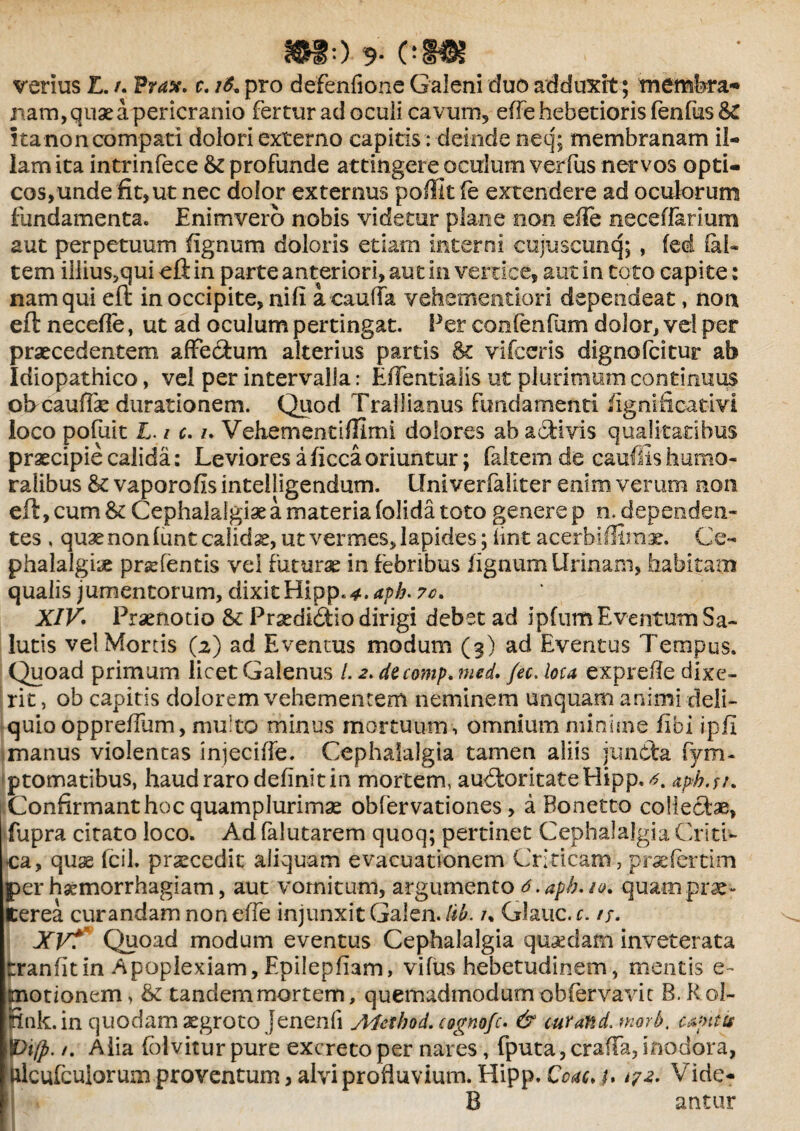 IMO 9* c>m verius L. /. Prax. c. 16« pro defenfione Galeni duo adduxit; membra- jiam, quae a pericranio fertur ad ocuii cavum, efTe hebetioris fenfus &C ita non compati dolori externo capitis: deinde neq; membranam ii- lam ita intrinfece & profunde attingere oculum verfus nervos opti¬ cos, unde fit,ut nec dolor externus poffit fe extendere ad oculorum fundamenta. Enimvero nobis videtur plane non efTe necefiarium aut perpetuum fignum doloris etiam interni cujuscunq; , (ed (al¬ tem iliius,qui eft in parte anteriori, aut in vertice, aut in toto capite: nam qui eft in occipite, nift a cauda vehementiori dependeat, non eft neceflfe, ut ad oculum pertingat. Fer confenfum dolor, vel per praecedentem affedum alterius partis & vifceris dignofcitur ab Idiopathico, vel per intervalla: EfFentialis ut plurimum continuus ob cauffe durationem. Quod Trallianus fundamenti fignificativi loco pofuit L. / c. z. Vehementiflimi dolores ab adi vis qualitatibus praecipie calida: Leviores a ficca oriuntur; faltem de cauffis humo¬ ralibus & vaporofis intelligendum. Univerfaliter enim verum non eft, cum &c Cephalalgiae a materia (olida toto genere p n. dependen¬ tes , quae non (unt calida, ut vermes, lapides; iint acerbi illinc. Ce¬ phalalgiae praTentis vel futurae in febribus fignum Urinam, habitam qualis jumentorum, dixit Hipp.*. apb. ?c. XIV. Praenotio & Praedidio dirigi debet ad ipfum Eventum Sa¬ lutis vel Mortis (2) ad Eventus modum (3) ad Eventus Tempus. Quoad primum licet Galenus /. 2. decomp. med. fec. lota exprefle dixe¬ rit , ob capitis dolorem vehementem neminem unquam animi deli¬ quio oppreflum, multo minus mortuum , omnium minime fibi ipfi manus violentas injecifle. Cephalalgia tamen aliis [unda fym- ptomatibus, haud raro definit in mortem, audoritateHipp.^. tpfo.su .Confirmanthoc quamplurimae oblervationes, a Bonetto colledae, fupra citato loco. Ad falutarem quoq; pertinet Cephalalgia Criti¬ ca, quse fcil. praecedit aliquam evacuationem Criticam, prsefertim per haemorrhagiam, aut vomitum, argumento d.apb.iv. quam prae¬ terea curandam non efTe injunxit Galen. lib. /% Glauc. c. tu XV? Quoad modum eventus Cephalalgia quaedam inveterata tranfitin Apoplexiam, Epilepliam, vifus hebetudinem, mentis e- motionem, & tandemmortem, quemadmodum obferva vi t B. Rol- Bnk.in quodam aegroto Jenenfi yVfetbod.cosrnofc. & cur and. morb. capitis Alia folvitur pure excreto per nares, fputa,cra(Ta, inodora, ftlcufculorum proventum, alvi profluvium. Hipp. Coae, b 172- Vide? B antur