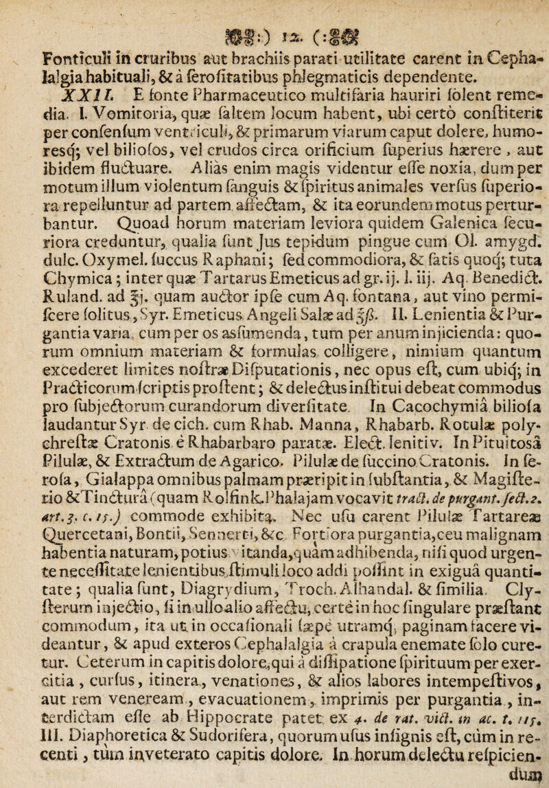 m--) **- c-m Fonticuli in cruribus alit brachiis parati utilitate carent in. Cepha¬ lalgia habituali, & a ferofitatibus phlegmaticis dependente. XXII. E fonte Pharmaceutico multifaria hauriri folent reme¬ dia. I. Vomitoria, quae faltern locum habent, ubi certo conftiterit per confenfum ventriculi, & primarum viarum caput dolere, humo- resq; vel biliofos, vel crudos circa orificium fuperius haerere , aut ibidem fluduare. Alias enim magis videntur ede noxia, dum per motum illum violentum (anguis Sdpirkus animales verius fuperio- ra repelluntur ad partem. affedam, & ita eorundem motus pertur¬ bantur. Quoad horum materiam leviora quidem Galenica fecu- riora creduntur, qualia funt Jus tepidum pingue cum Gl. amygd. dulc. Oxymel. fuccus Raphani; fed commodiora, & fatis quoq; tuta Chymica; inter quse Tartarus Emeticus ad gr.ij. 1. iij» Aq. Benedid:. Ruland. ad Jj. quam audior ipfe cum Aq. fontana, aut vino permi- ftere foIitus,Syr. Emeticus Angeli Salae ad'§fi. II. Lenientia & Pur¬ gantia vana, cum per os asfenenda, tum per anum injicienda: quo¬ rum omnium materiam & formulas colligere, nimium quantum excederet limites noiln* Difputationis, nec opus eft, cum ubiq; in Pradicorum (criptis proflent; & deledns inftitui debeat commodus pro fubjedloruni curandorum diverfitate. In Cacochymia biiiofa laudantur Syr de clch. cum Rhab. Manna » Rhabarb. Rotulae poly- chrefbs Cratonis e Rhabarbaro parata. Eledt. lenitiv. In Pituitosa Pilulae, & Extradum de Agarico. Pilulae de fuccino Cratonis. In fe- rofaGialappa omnibus palmam praeripit in jubilantia Magifte- iiio &Tindura(quam Rolfink.Phalajam vocavit tradi. de purgant, fett.2. commode exhibita. Nec ufu carent Pilulas Tartarea Quercetani, Bontii, Sennqrt!, &c Fortiora purgantia,ceu malignam habentia naturam, potius itanda,quam adhibenda, nifi quod urgen¬ te neceflitate lenientibus flimuli loco acidi poffint in exigua quanti¬ tate ; qualia funt , Diagrydium, Troch. Alhandal. & fimilia. Cly- fterum injedio, fiimulioalio affedu, certe in hoc lingulare praedant commodum, ita ut in occalionali (sepe utram q, paginam facere vi¬ deantur , St apud exteros Cephalalgia a crapula enemate fblo cure¬ tur. Ceterum in capitis dolore.,qui a diffipatione fpirituum per exer- citia , curfus, itinera,, venationes, & alios labores intempeilivos, aut rem veneream , evacuationem , imprimis per purgantia, in- fcerdidam efle ab Hippocrate patet ex 4. de rat. vidi. w ac. r. ///. 111. Diaphoretica & Sudorifera, quorumufus infignis eft, cum in re¬ centi , tum inveterato capitis dolore. In horum ddedurefpicien- duin