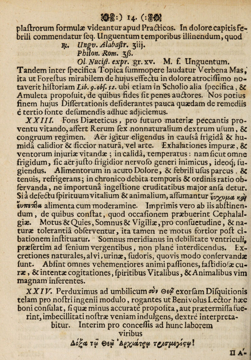 plaflrorum formulae videantur apud Pradlicos. In dolore capitis fe¬ brili commendatur feq. Unguentum temporibus illinendum, quod qi. Ungv. Alabaftr. 5iij. Philon. Rom. 5fi. Ol Nucifl. expr. ;gr. xv. M. f. Unguentum. Tandem inter fpecifica Topica fummopere laudatur Verbena Mas» ita utForeflus mirabilem de hujus effectu in dolore atrociflimo no¬ taverit hiftoriam Lib. y.obf. sz. ubi etiam in Scholio alia fpecifica, Bc Amuleta propofuit, de quibus fides fit penes audtores. Nos potius finem hujus Difiertationis defiderantes pauca quaedam de remediis e tertio fonte defumendis adhuc adjiciemus. XXIII. Fons Dieteticus, pro futuro materiae peccantis pro¬ ventu vitando, affert Rerum fex nonnaturalium dextrum usum, Bl congruum regimen. Aer igitur eligendus in eaufsa frigida & hu- mida calidior & ficcior natura, vel arte. Exhalationes impurae, Bc ventorum injuriae vitandae; in calida, temperatus: nam ficut omne frigidum, fic aer juflo frigidior nervofo generi inimicus, ideoq; fu¬ giendus. Alimentorum in acuto Dolore, & febrili ufus parcus . Bc tenuis, refrigerans; in chronico debita temporis & ordinis ratio ob- fervanda, ne importuna ingeflione cruditatibus major anfa detur. Si a defe&ufpirituum vitalium Bc animalium, affumantur wxupa ^ Zvmnlct alimenta cum moderamine. Imprimis vero ab iis abflinen- dum, de quibus conflat, quod occafionem praebuerint Cephalal¬ giae. Motus & Quies, Somnus & Vigiliae,pro confuetudine, Bc na¬ turae tolerantia obferventur, ita tamen ne motus fortior pofl ci¬ bationem inflituatur. Somnus meridianus in debilitate ventriculi, praefertim ad fenium vergentibus, non plane interdicendus. Ex- cretiones naturales, ai vi, urinae, fudoris, quovis modo confervandae funt. Abfint omnes vehementiores animi pafliones, faftidioiae cu¬ rae , & intentae cogitationes, fpiritibus Vitalibus, Bc Animalibus vim magnam inferentes. XXIV. Perduximus ad umbilicum <riv ©g& exorfam Difquitionis telam pro noflri ingenii modulo, rogantes ut BenivoIusLe&or haec boni coniulat, fi quae minus accurate propofita, aut praetermifia fue¬ rint, imbecillitati noftrae veniam indulgens, dextre interpreta¬ bitur. Interim pro conceffis ad hunc laborem viribus A©gw ! n a-