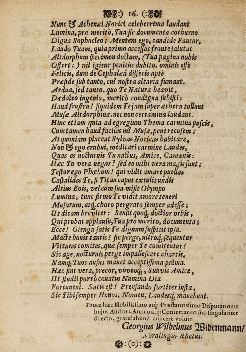 m-) »«* om Mune & Athtn&i Norid celeberrima laudanti Lumina,pro merito, Tuafic documenta cothurno Digna Sophocleo; Mentem ego, candide Fautor» Laudo Tuam, primo accejjus fronte falutat Altdorphum fpecimen doBum, (Tua pagina nobk Offert ,*) nil igitur penitus dubito, omink effi Fdick, dum de CephaUd differk apte Pr^fide fub tanto, cui noftra altaria fumanti. Ardua, fed tanto, quo Te Natura beavit, D£dateo ingenio, merito condigna fubtfii s Haudfruftra! fiquidem Te jam fuper£thera tollunt Mufe Ahdorphimz* nec non certamina laudant, Hinc etiam quia ad egregium Thema carminapofck f Cum tamen haud faciles mi Muf&,perierecufem; At quoniam placeat Salvas Noricas habitare f Non & ego erubui, meditari carmine Laudes, 0T nodurnk TunaBus, Amice, Cammk: ti£c Tu vera negas ? fed eo mihi vera magkjunt t Teftor ego Phoebum / qui vidit amarepmUas Caftaliies Te, fi Titan caput extulit undis Altius Eois, velcum fua mijit Olympo Lumina, tunc firmo Te vidit amore teneri Mufarum,at(^choro pergrato femperadeffe $ Ut dicam breviter: Sentit quotfo doilior orbk, Quiprobat applaufu,Tuapro merito, documenta ? Ecce! Gienga fatk Te dignumfufficit ipfa. MaBe bonk tantk ! fic perge, ultroqffequentur Virtutes comites, qu£ femper Te comitentur I Sic age, noSurnk perge impaliefeere chartk, Namq}Tuos aufus manet acceptiffmapalma. H£c fint vera, precor, voveoq^, Sudvk Amice, Iltftudiiporro conatus Numina Dia Fortunent. Satkeft / Prenfandofortiter infta, SkTibifemper Honos, Nomen, Laudescf manebunt. Pauca haec Nobilisfimo atq; 'Prseftantisfimo Disputationis hujus Auftori, Amico ar^Conterraneo fuo Singulariter dilecto, gratulabund. adjicere voluit Georgius Wllbelmm 2£ii>?nmamt/ ivdrdlingwRbetus,