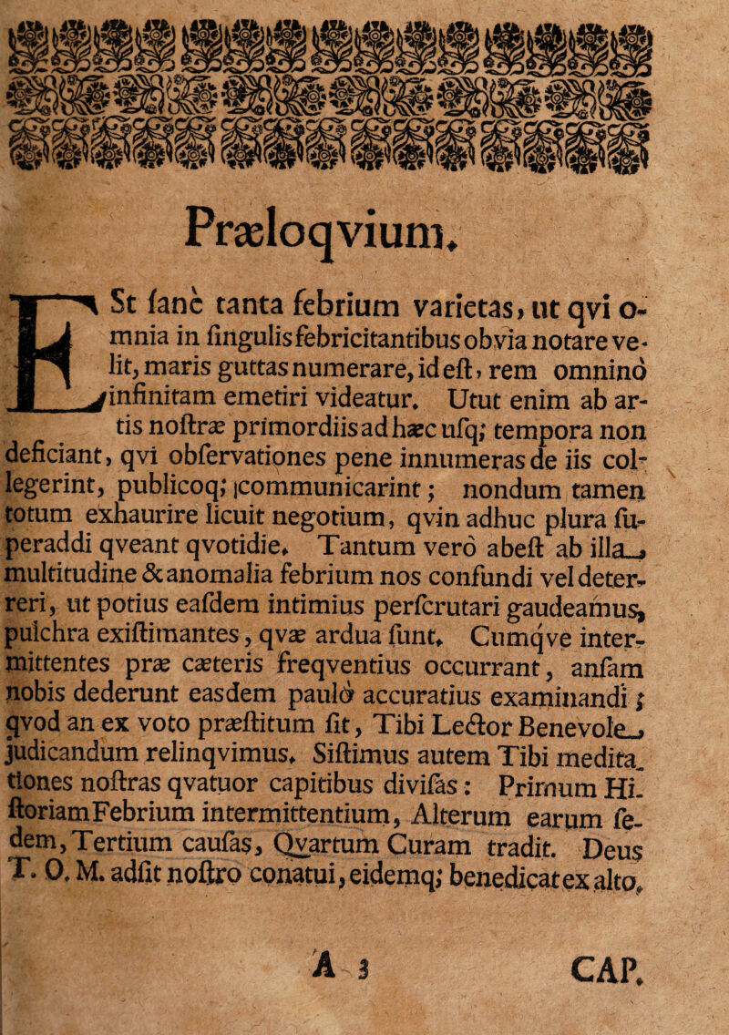 Prasloqviurru E St fanc tanta febrium varietas» ut qvi o- mnia in fingulis febricitantibus obvia notare ve¬ lit, maris guttas numerare, id eft, rem omnino infinitam emetiri videatur. Utut enim ab ar¬ tis noftrte primordiis ad hajcufq; tempora non deficiant, qvi obfervationes pene innumeras de iis coi* legerint, publicoq; icommunicarint; nondum tamen totum exhaurire licuit negotium, qvin adhuc plura (u- peraddi qveant qvotidie. Tantum vero abeft ab illa_» multitudine&anomalia febrium nos confundi vel deter¬ reri, ut potius eafdem intimius perferutari gaudeamus^ pulchra exiftitnantes, qva» ardua funt, Cumqve inter¬ mittentes pra; caneris freqventius occurrant, anfam nobis dederunt easdem pauld accuratius examinandi; qvod an ex voto prasftitum fit, Tibi Le<ftor Benevole^ judicandum relinqvimus. Siftimus autem Tibi medita. tiones noftras qvatuor capitibus divifas: Primum Hi- ftoriamFebrium intermittentium, Alterum earum fe- dem,Tertium caufas, Qvartum Curam tradit. Deus T. 0. M. adfit noftro conatui, eidemq; benedicat exalto, A 3 CAP.