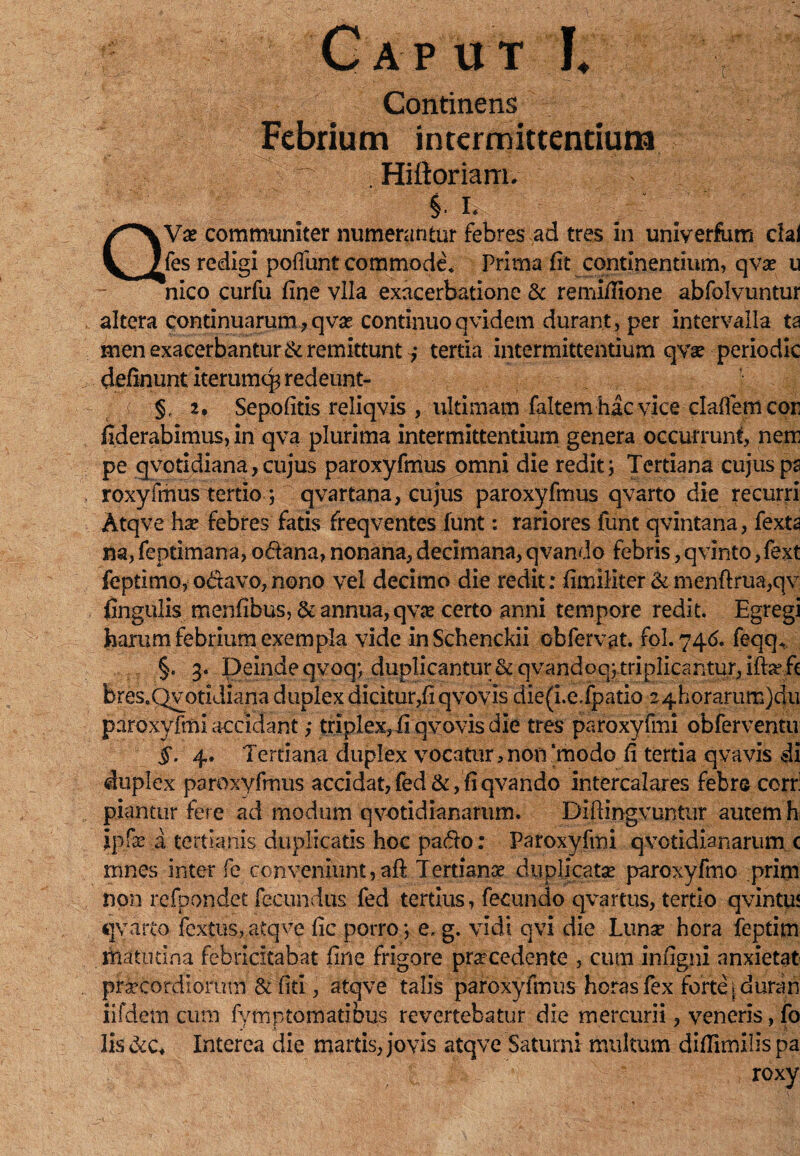 Caput L Ite. Continens . Febrium intermittentium ^ — Hiftoriarri/ QVse communiter numerantur febres ad tres in univerfum dal fes redigi poliunt commode* Prima fit continentium, qvse u nico curfu fine vlla exacerbatione 8c remifiione abfolvuntur altera continuarum,qvo continuoqvidem durant, per intervalla ta men exacerbantur & remittunt ,* tertia intermittentium qvo periodic delinunt iterumcp redeunt- §f 2. Sepofitis reliqvis , ultimam faltem hac vice clalfem cor fiderabimus, in qva plurima intermittentium genera occurrunt, nem pe qvotidiana, cujus paroxyfmus omni die redit; Tertiana cujuspa roxyfmus tertio; qvartana, cujus paroxyfmus qvarto die recurri Atqve hx febres fatis freqventes funt: rariores funt qvintana, fexta na,feptimana,odana,nonana,decimana,qvando febris, qvinto,fext feptimo, odavo, nono vel decimo die redit: fimiliter &menfi:rua,qv fingulis menfibus, & annua, qvo certo anni tempore redit. Egregi harum febrium exempla vide inSchenckii obfervat. fol. 746. feqq* §. 3. Deinde qvoq; duplicantur&qvandoq;triplicantur, itofe bres.Qvotidiana duplex dicitur,fi qvovis die(i.e.fpatio 24horarum)du paroxyfmi accidant,* triplex, fi qvovis die tres paroxyfmi obferventu §. 4. Tertiana duplex vocatur,non‘modo fi tertia qvavis di duplex paroxyfmus accidat, fed &, fi qvando intercalares febro corr: piantur fere ad modum qvotidianarum. DiPcmgvuntur autem h ipfe a tertianis duplicatis hoc pado: Paroxyfmi qvotidianarum c mnes inter fe conveniunt,aft Tertianae duplicatae paroxyfmo prim non refpondet fecundus fed tertius, fecundo qvartus, tertio qvintu* qvarto fextus,atqve fic porro; e, g. vidi qvi die Luno hora feptim matutina febricitabat fine frigore procedente , cum infigni anxietat procordiorum & fiti, atqve talis paroxyfmus horas fex fortqduran iifdetn cum fymptomatibus revertebatur die mercurii, veneris, fo lis & c* Interea die martis, jovis atqve Saturni multum difiimilis pa , roxy