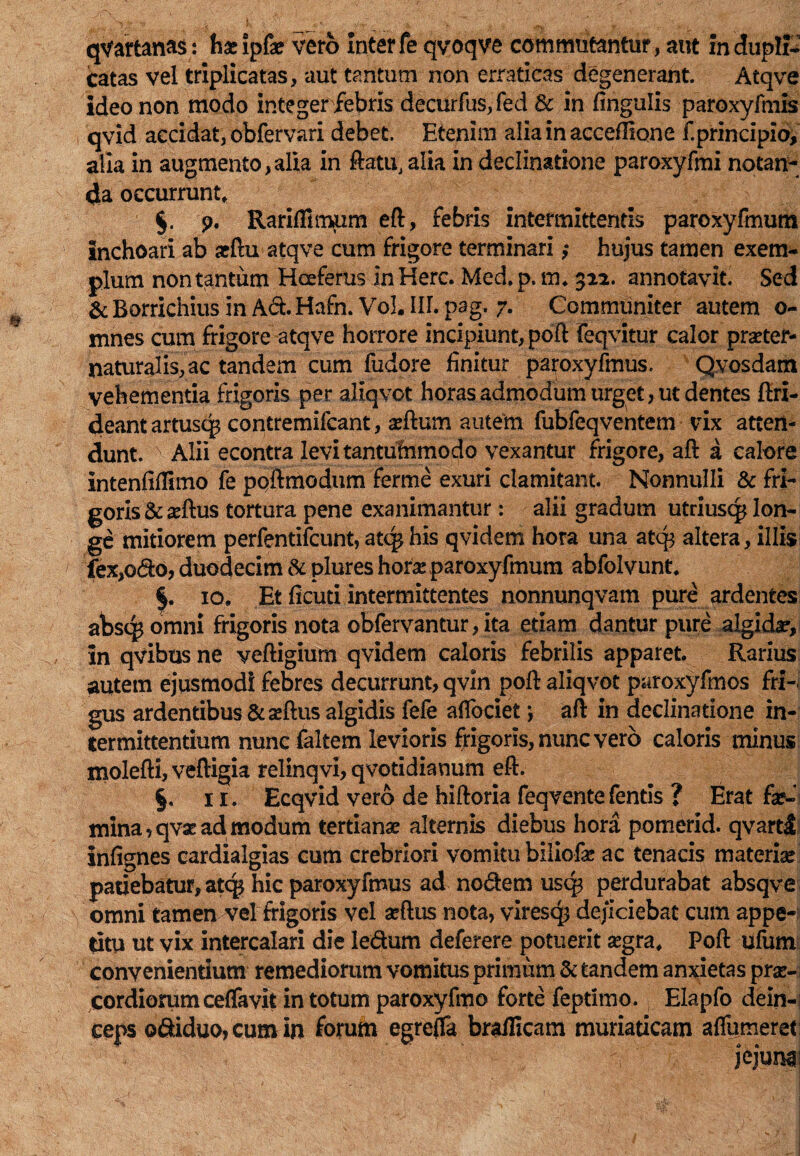 qvartanas: hasipfa? vero inter fe qvoqve commutantur, aut in dupli¬ catas vel triplicatas, aut tantum non erraticas degenerant. Atqve ideo non modo integer febris decurfus,fed & in lingulis paroxyfmis qvid accidat, obfervari debet. Etenim alia in acceftione f.principio, alia in augmento,alia in ftatu, alia in declinatione paroxyfmi notan¬ da occurrunt, §. p. Rarifiimum eft, febris intermittentis paroxyfmum inchoari ab aeftu atqve cum frigore terminari,* hujus tamen exem¬ plum non tantum Heeferus in Here. Med.p.m. 312. annotavit. Sed & Borrichius in Ad. Hafn. Vol. III. pag, 7. Communiter autem o- mnes cum frigore atqve horrore incipiunt, poft feqvitur calor prseter- naturalis,ac tandem cum fudore finitur paroxyfmus. Qvosdam vehementia frigoris per aliqvot horas admodum urget, ut dentes ftri- deant artusqs contremifcant, aeftum autem fubfeqventem vix atten¬ dunt. N Alii econtra levi tantummodo vexantur frigore, aft a calore intenfifiimo fe poftmodum ferme exuri clamitant. Nonnulli & fri¬ goris &seftus tortura pene exanimantur : alii gradum utriusq* lon¬ ge mitiorem perfentifeunt, atq* his qvidem hora una atq$ altera, illis fex,odo, duodecim & plures hor^e paroxyfmum abfolvunt. §. 10, Et ficuti intermittentes nonnunqvam pure ardentes abscp omni frigoris nota obfervantur, ita etiam dantur pure algida?. In qvibus ne veftigium qvidem caloris febrilis apparet. Rarius autem ejusmodi febres decurrunt, qvin poft aliqvot paroxyfmos fri¬ gus ardentibus &seftus algidis fefe afibeiet; aft in declinatione in¬ termittentium nunc faltem levioris frigoris, nunc vero caloris minus molefti, veftigia relinqvi, qvotidianum eft. §. 11. Ecqvid vero de hiftoria feqvente fentis ? Erat fe¬ mina, qvae ad modum tertiana alternis diebus hora pomerid. qvartl infignes cardialgias cum crebriori vomitu biliofe ac tenacis materfe patiebatur, ate^ hic paroxyfmus ad nodem usq? perdurabat absqve omni tamen vel frigoris vel seftus nota, viresq* dejiciebat cum appe¬ titu ut vix intercalari die ledum deferere potuerit segra, Poft ufum convenientium remediorum vomitus primiim & tandem anxietas prae¬ cordiorum ceffavit in totum paroxyfmo forte feptimo. Elapfo dein-; eeps pdiduo,cumin forum egrejfa brafficam muriaticam aflu meret: jejuna: