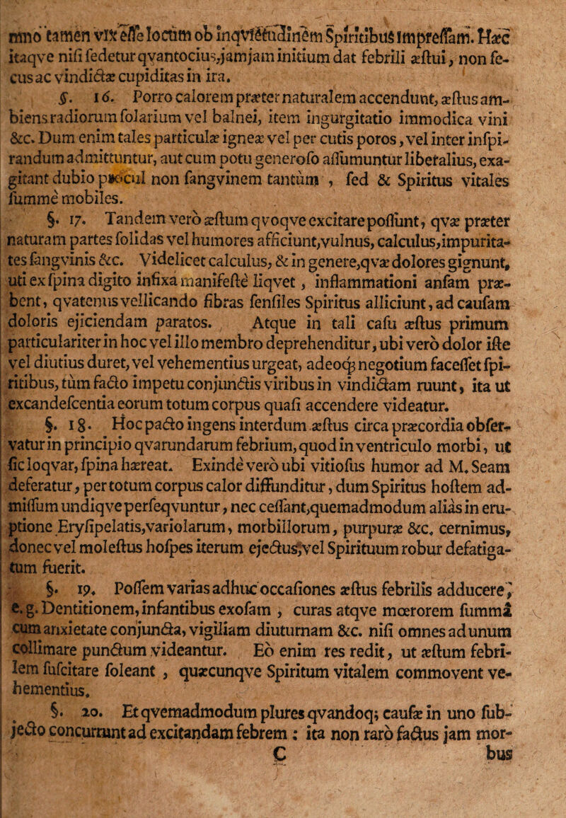 mno tamen vi& efle Ioctim ob inqv!ftu3Jnem Spiritibus fmpreffam. f-fcc itaqve nififedeturqYantociu$,jamjam initium dat febrili adfui, nonfe- cus ac vindidas cupiditas in ira. §. 16. Porro calorem prater naturalem accendunt, seftus am¬ biens radiorum folarium vel balnei, item ingurgitatio immodica vini &c. Dum enim tales particula ignea: vel per cutis poros, vel inter infpi- randum admittuntur, aut cum potu generofo aflumuntur libetalius, exa¬ gitant dubio pjocul non fangvinem tantum ■, fed & Spiritus vitales iumme mobiles. §. 17. Tandem vero gflum q voqve excitarepofliint , qvx prseter naturam partes folidas vel humores afficiunt,vulnus, calculus,impurita¬ tes fongvlnis &c. Videlicet calculus, & in genere, q vae dolores gignunt, uti ex fpina digito infixa manifefte llqvet, inflammationi anfam prae¬ bent, qvaccnus vellicando fibras fenfiles Spiritus alliciunt, ad caufam doloris ejiciendam paratos. Atque in tali cafu seftus primum particulariter in hoc vel illo membro deprehenditur, ubi vero dolor ifte vel diutius duret, vel vehementius urgeat, adeoq^ negotium faceflet fpi- ritibus, tum fado impetu conjundis viribus in vindidam ruunt, ita ut excandefcentia eorum totum corpus quafi accendere videatur. §. 18. Hoc pado ingens interdum seftus circa praecordia obfer*1 vaturin principio qvarundarum febrium, quod in ventriculo morbi , ut ficloqvar,fpina haereat. Exinde vero ubi vitiofus humor ad M.Seam deferatur, per totum corpus calor diffunditur, dum Spiritus hoftem ad- miflum undiqveperfeqvuntur, nec ceflant,quemadmodum alias in eru¬ ptione EryfipeIatis,varioIarum, morbillorum, purpurae &c. cernimus, donec vel moleftus hofpes iterum ejedusjvel Spirituum robur defatiga¬ tum fuerit. §. 19. Poflem varias adhuc occafiones aeftus febrilis adducere\ e. g. Dentitionem, infantibus exofam , curas atqve moerorem fumma cum anxietate corijunda, vigiliam diuturnam &c. nifi omnes ad unum collimare pundum videantur. Eb enim res redit, ut jeftum febri¬ lem fufcitare foleant , qusecunqve Spiritum vitalem commovent ve¬ hementius. 1 §• 20. Etqvemadmodumpluresqvandoq; caufein uno fub- jedo concurrunt ad excitandam febrem; ita non raro fadus jam mor- C bus