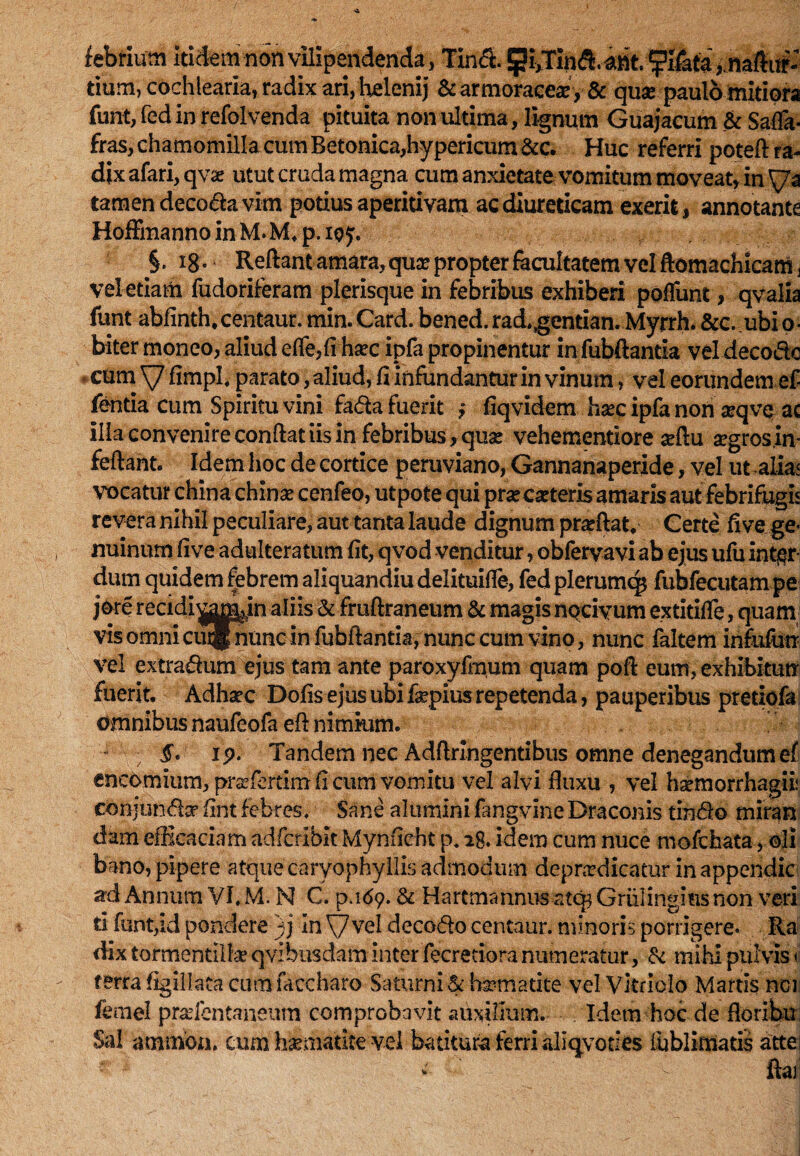 febrium itiiem non vilipendenda, Tin& pi^Tin >,naftirf- tium, cochlearia, radix ari, helenij & armoracea?, & qua? paulo mitiora funt, fed in refolvenda pituita non ultima, lignum Guajacum & Saffa* fras, chamomilla cum Betonica,hypericum &c. Huc referri poteft ra¬ dix afari,qv& utut cruda magna aim anxietate vomitum moveat, in \/a tamen decoda vim potius aperitivam ac diureticam exerit, annotante HofFmanno in M. M* p. ie y. §. 18 • ‘ Reftant amara, qua? propter facultatem vel ftomachicam , vel etiam fudoriferam plerisque in febribus exhiberi pofTunt, qvalia funt abfinth, centaur. min. Card. bened. rad.gcntian. Myrrh. &c. ubi o ■ biter moneo, aliud effe,(i hsec ipfa propinentur in fubftantla vel decodo cum \7 fimpL parato, aliud, fi infundantur in vinum, vel eorundem ef- fentia cum Spiritu vini fada fuerit ; fiqvidem hsec ipfa non aeqve* ac illa convenire confiat iis in febribus, quae vehementiore aeftu aegros .in- feftant. Idem hoc de cortice peruviano, Gannanaperide, vel ut alia< vocatur china chinae cenfeo, utpote qui praecaeteris amaris aut febrifugis revera nihil peculiare, aut tanta laude dignum prarftat. Certe fi ve ge¬ nuinum fi ve adulteratum fit, q vod venditur, obfervavi ab ejus ufu inter¬ dum quidem febrem aliquandiu delituifle, fed plerumq* fubfecutam pe jore recidi^amjn aliis & fruftraneum & magis nocivum extitifle, quam vis omni cuignunc in fubftantia, nunc cum vino, nunc faltem infufurr vel extradum ejus tam ante paroxyfmum quam pofi eum, exhibitun fuerit, Adharc Dofis ejus ubi fepius repetenda, pauperibus pretiofa omnibus naufeofa efi nimium. ! JV ip. Tandem nec Adrtringentibus omne denegandum ef encomium, prsefertim fi cum vomitu vel alvi fluxu , vel haemorrhagii: conjunda? fint febres. Sane aluminifangvineDraconis tindo miran dam efficaciam adfcribit Mynficht p, 28. idem cum nuce mofchata, oli bano, pipere atque caryophyllis admodum depudicatur inappendic ad Annum VI. M. N C. p.ufy. & Hartmannus atc^ Grixlingms non veri ti funt,id pondere )j in Vvel decodo centaur. minoris porrigere. Ra dix tormentilla? qvibusdam inter fecretiora numeratur, & mihi pul vis < terra figillaca cum faccharo Saturni & bimarite vel Vkriolo Martis noi femel pra?fentaneum comprobavit auxilium. Idem hoc de floribn Sal ammon. cum hsematite vel batitura ferri aliqvoties fublimatis attei r * d ftar