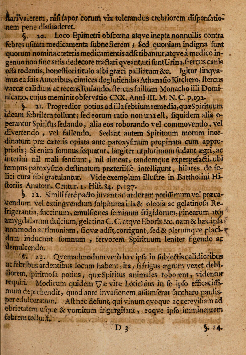 nem pene disfuaderet. §. 20. Loco Epimetri obfeoena atqve inepta nonnullis contra febres ufitata medicamenta fubne&erem ; Sed quoniam indigna funt quorum nominacceteris medicamentis adferibantur,atqve a medico in¬ genuo non fine artis dedecore tradariqveant,uti IiintUrina,ftercus canis ofia rodentis, honeftiori titulo albi graeci palliatum &c. Igitur linqva- mus ea fuis Autoribus, cimices deglutiendas AthanafioKirchero, ftercus Vaccae calidum ac recens Rulando, ftercus fuillum Monacho illi Domi'” nicano, cujus meminit obfervdtio CXX. Anni III. M. N. C. p.192. §. 21. Progredior potius ad illa febrium remedia,quaeSpirituum Ideam febrilem tollunt i fed eorum ratio nonunaeft, fiquidem alia o- perantur Spiridis fedando, alia eos roborando vel commovendo, vel divertendo , vel fallendo. Sedant autem Spirituum motum inor¬ dinatum pxx carteris opiata ante paroxyfmum propinata cum appro- priatis; Si enim fomnusfequatur, largiter utplurimumfudant aegri, ac interirh nil mali fentiunt, nil timent, tandemque expergefa&i,ubi tempus paroxyfmo deftinatum prseteriifle intelligunt, hilares de fe¬ lici cura fibi gratulantur. Vide exemplum illuftre in Bartholini Hi- ftoriis Anatom. Ccntur. i, Hift. 84* p. 137. 2 2. Simili Fere pa<fto juvant adardorem potifiimum vel praeca¬ vendum vel extingvendum fulphureailla& oleofa ac gelatinofa Re¬ frigerantia, fuccinum, emulfiones feminum frigidorum, pinearum atep amygdalarum dulcium, gelatina C. C. atqve Eboris &c, nam & haecipfa ?' -non modo acrimoniam, fiqvae adfit,corrigunt , fed & plerumqve placi- f dum inducunt fomnum , Fervorem Spirituum leniter figendo ac demulcendo. 2 3. Qvemadmodum vero haecipfa in fubjeftiscalidioribus ac febribus ardentibus locum habent, ita, fi frigus aegrum vexet debi¬ liorem, fplrituoia potius, quae Spiritus animales roborent, videntur Equiri. Modicum quidem ^7ae vitae Lotichius in fe ipfo efficacifti- mum deprehendit, quod ante invafionem afiiimferat faccharo paulis¬ per edulcoratum. Aft nec defunt, qui vinum qvoque acccrevifiam ad ebrietatem ufque & vomitum ingurgitant, eoqve ipfo imminentem febrcmtoIluLt* . * ■ j - v.. •,., ...i..,* * ' D ?