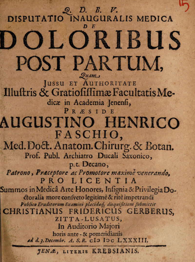 Q D. B. V. / DISPUTATIO INAUGURALIS MEDICA jussu et Authoritate Illuftris <3c Gratiofiffimae Facultatis Me¬ dica in Academia jenenli, Priside AUGUSTINO HENRICO F ASCIIIO, Med.Do£L Anatom.Chirurg. & Botan. Prof. Pubi. Archiatro Ducali Saxonico, p. t. Decano, Patrono, Traceptore ac Promotore maxime venerando, PRO LICENTIA Summos in Medica Arte Honores, InEgnia & Privilegia Do- <9:oralia more confveto legitime & rite impetrandi Publico Eruditorum Examini placidat^ disquifitioni fubrmttit CHRISTIANUS FRIDERICUS GERBERUS, ZITTA-LUSATUS, ;■ • In Auditorio Majori horis ante - & pomeridianis std d. j. Decor.br. A. S.R. c 13 13 C L X X X111. JENAE, literis KREBSIANIS.