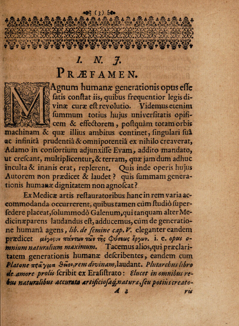 (j) Si» wk&m t/m& £&%& fffia&ftMbS imo3 t/i «X/^-Ova. «X*%Xs ^v-NA '* *A^N/\d stXj^sX* vV ' fe** *£}£■* i2?@ %£$? t|fg* *S| *W* w* #*■#*«* ^ $% * -«31*5 ?J5fe X&X* /. iv j. PRJFAMEN. Agnum humanx generationis opus efle latis conftat iis, quibus frequentior legis di¬ vinae curse eft revolutio. Videmus etenim fummum totius hujus univerlitatis opifi¬ cem & effecSorem , pofiquam totamorbis machinam & quae illius ambitus continet, lingulari lui ac infinita prudentia & omnipotentia ex nihilocreaverat, Adamo in conlortium adjunxifle Evam, addito mandato, ut crefcant, multiplicentur,& terram, quae Jam dum adhuc Inculta & inanis erat, replerent. Quis inde operis hujus Autorem non praedicet & laudet ? quis liimmam genera¬ tionis humana dignitatem nonagnofcat ? Ex Medicae artis reliauratoribus hanc in rem varia ac¬ commodanda occurrerent, quibus tamen cum ftudid liiper- federe placeat, folummodo Galenurmquitanquam alter Me- dicinaeparens laudandus eft, adducemus, ciim de generatio¬ ne humana agens, lib.de femine cap.V. eleganter eandem praedicet (iiyt$vv Tpzvmv *mv rij.g (ptfaiag epyav. i. e. opus o- mnium naturalium maximum• Tacemus alios,qui praeclari¬ tatem generationis humanae delcribentes, eandem cum Platone nfayu,* Silo^remdivinam,laudant. P luta rebuslibro deamor e prolis Icribit ex Erafiftrato: Slucet in omnibus re- bm naturalibus accurata artificiofa^naturs^feu potius creato* 4 3