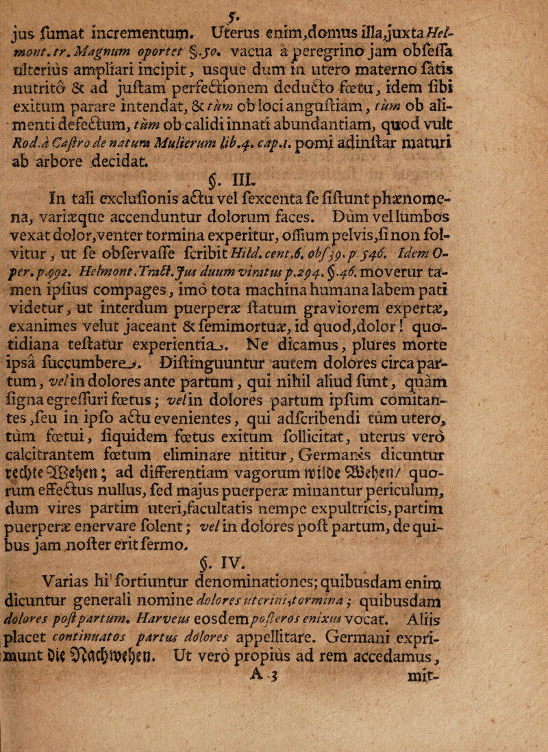 r* jus fumat incrementum. Uterus enim.domus iIlajuxta£fr/~ mant.tr .Magnum oportet §jo, vacua a peregrino jam obfeffa ulterius ampliari incipit, usque dum m utero materno fatis nutrito St ad judam perfectionem deduCto fetu , idem fibi exitum parare intendat, & tum ob loci angufdam, tum ob ali¬ menti defeCium, tum ob calidi innati abundantiam, quod vult RodJ Caftro de natura Mulierum lib.f. cap.i. pomi adindar maturi ab arbore decidat. §. XIL In tali exclufionis a£iu vel fexcenta fe fiftunt phaenome¬ na, vari as que accenduntur dolorum faces. Diim vel lumbos vexat dolor,venter tormina experitur, offmm pelvis,finon foi» vitur, ut fe obfervaffe feribit Hi Id. centJ. obfj^pjqg, IdemO- per.pppz. Helmont. Tratl.Jm duum viratus p >2p 4. §.$6t moverur ta¬ men ipfius compages , imo tota machina humana labem pati videtur, ut interdum puerperas datum graviorem expertas, exanimes vellit jaceant & femimortuas, id quod,dolor 1 quo¬ tidiana tefiatur experientia^. Ne dicamus, plures morte ipsa fuccumbere_>. Didinguuntur autem dolores circa par¬ tum, vel in dolores ante partum, qui nihil aliud fixnt, quam figna egr eduri fetus; velin dolores partum ipfum comitan¬ tes ,feu in ipfo aftu evenientes, qui adferibendi tum utero, tum fetui, fiquidem fetus exitum folJicitat, uterus vero calcitrantem fetum eliminare nititur, Germaris dicuntur red)te®d)Ctt; ad differentiam vagorum noiiDe SBk&eti/ quo¬ rum effeftus nullus, fed majus puerperas minantur periculum, dum vires partim uteri,facultatis nempe expultricis,partim puerperas enervare folent; vel in dolores pod partum, de qui¬ bus jam noder eritfermo. §. IV. Varias hf fortiuntur denominationes; quibusdam enim dicuntur generali nomine dolores‘Ut er hiatormina; quibusdam dolores poftpartum. Harveus eosdempofteros enixus vocat. Aliis placet continuatos partus dolores appellitare. Germani expri¬ munt DU Sftac&Wljeilt Ut vero propius ad rem accedamus, A 3 mit-