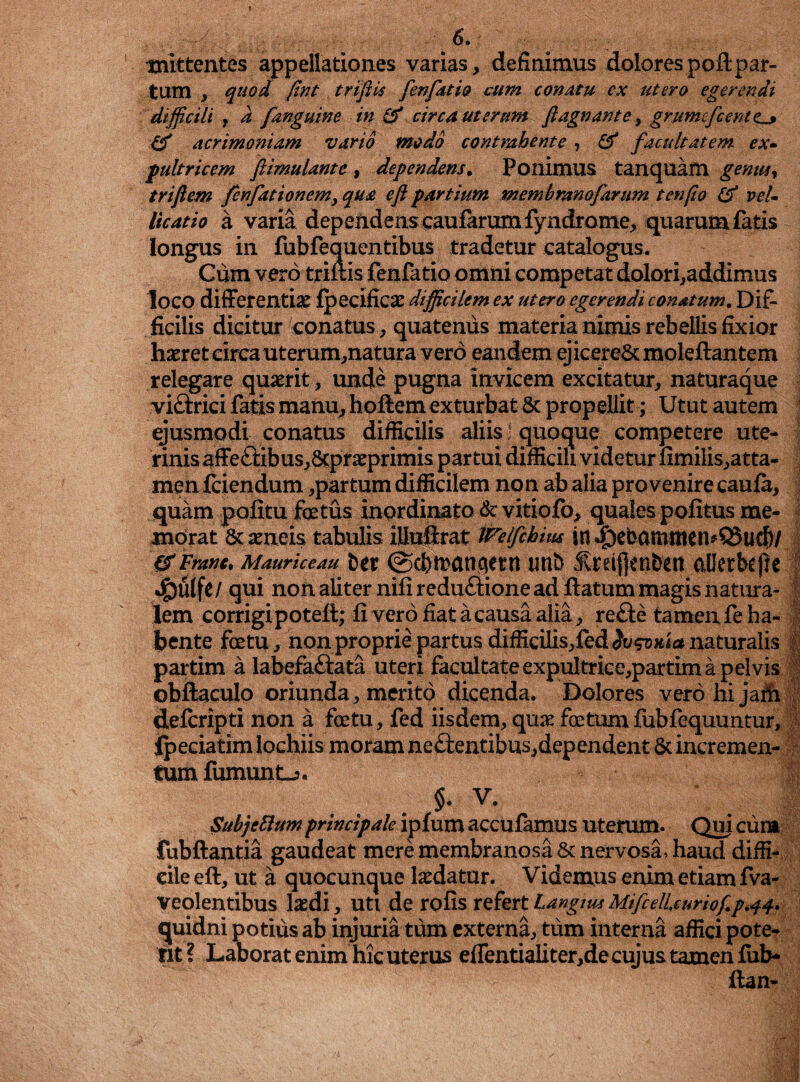 ! 6. mittentes appellationes varias, definimus dolorespoflpar¬ tum , quod fint triftis fenfat io cum conatu ex utero egerendi difficili , d fanguine in & circa uterum ftagnante, grunufcenttl» acrimoniam vario modo contmhente , & facultatem ex- f ultricem ftimulantc, dependens. Ponimus tanquam gemita triftem fenfationem, ^#<2 eft partium membranofarttm t en fio (tf vel¬ licatio a varia dependens caufarumfyndrome, quarum fatis longus in fubfequentibus tradetur catalogus. Cum vero triftis fenfatio omni competat dolori,addimus loco differentiae Ipecificae difficilem ex utero egerendi conatum. Dif¬ ficilis dicitur conatus, quatenus materia nimis rebellis fixior haeret circa uterum,natura vero eandem ejicere& moleftantem relegare quaerit, unde pugna invicem excitatur, naturaque viftrici fatis manu, hoftem exturbat 8c propellit; Utut autem ejusmodi conatus difficilis aliis • quoque competere ute¬ rinis affe<ftibus,&pf aeprimis partui difficili videtur fimilis,atta- menfciendum ,partum difficilem non ab alia provenire cauia, quam politu fetus inQrdinato&vitiofo, quales politus me¬ morat & aeneis tabulis iliuftrat Welfehius in^ebamttten*Q3ucf)/ &Franc. Mauriceau ter ©cbmanqetn unb Ireifjenben allerbefrc *§u(fe/ qui non aliter nili reduftione ad ftatum magis natura¬ lem corrigipoteft; li vero fiat a causa alia, re£te tamen fe ha¬ bente fetu, non proprie partus difficilis,fed<Ju$T>xi<* naturalis partim a labefaftata uteri facultate expultrice,partim a pelvis obllaculo oriunda, merito dicenda. Dolores vero hi jaiii delcripti non a fetu, fed iisdem, quae fetum fubfequuntur. I I y I f i tum fumunt_> $. V. m SubjeElum principale iplum acculamus uterum. Qui cum fubftantia gaudeat mere membranosa & nervosa, haud diffi¬ cile eft, ut a quocunque laedatur. Videmus enim etiam fva- veolentibus laedi, uti de rolis refertLanguu MifcelUurioftp.44. quidni potius ab injuria tum externa, tum interna affici pote¬ rit ? Laborat enim hic uterus elTentiaiiter,de cujus tamen liib- ftan-