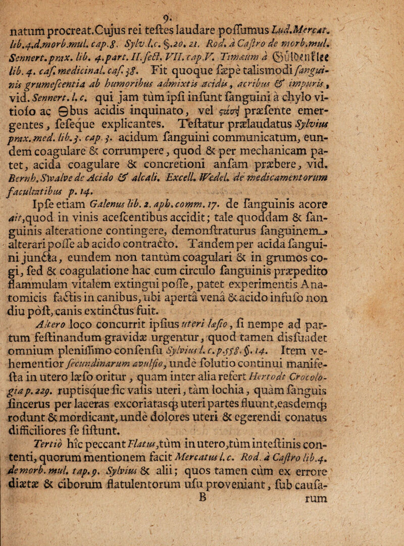 . . 9* natum procreat.Cujus rei teftes laudare poflufnus- Ludant?* lib.4ndjn0rb.muL cap.8> Sylv.Lc. §.20. a/, Rod. A Caftro de morbtnnd. Sennert.prax. lib. partALfeil. VIL tapV. Ttmaum A lib. 4. medicinal caf $. Fit quo que fep e talismodi [angui¬ nis grumcfcentia ab humoribus admixtis acidis, acribus 0 impuris f vid. SennertA'. <r. qui jam tum ipfi infiint fanguini a chylo vi~ tiofo ac Qbus acidis inquinato, vel gziui praefente emer¬ gentes , fefeque explicantes. Teftatur pradaudatus Sylvius pmx.med.-tiky. caply acidum fanguini communicatum^eun¬ dem coagulare & corrumpere , quod 6c per mechanicam pa¬ tet , acida coagulare 8c concretioni anfam praebere, vid. Bernh. Slvalve de Acido 0 alcali. ExcelL JPfedeb de medicamentorum facultatibus p. 14. Ipfe etiam Galenus lib. 3. apb.comm. /7. de languinis acore <f/>,quod in vinis acefcentibus accidit; tale quoddam & fan- guinis alteratione contingere, demonftraturus fanguineiru» alterari polTe ab acido contradio. Tandem per acida fangui- ni jundea, eundem non tantum coagulari & in grumos co¬ gi, fed & coagulatione hac cum circulo fanguinis praepedito Mammulam vitalem extingui polle, patet experimentis Ana¬ tomicis fadtis in canibus, ubi aperta vena Sc acido infufo non diu poft, canis extindtus foit. Altero loco concurrit ipfius uteri Ufto, fi nempe ad par¬ tum feflinandum gravidas urgentur, quod tamen disfuadet omnium pleniiiimo confenili Sylvius L c. pyj$< §* 14. Item ve- hementior feciwdinamm avulfio, unde folutio continui manife- fta in utero laTo oritur , quam inter alia refert Hertodt Croco lo¬ gi a p. 224. ruptisque fic valis uteri, tam lochia, quam languis iincerus per laceras excoriatasqp uteri partes fhiunt,easdemcp rodunt & mordicant, unde dolores uteri 6c egerendi conatus difficiliores fe fiftunt. Tertio hic peccant Flatus geiim in uterorum inteftinis con¬ tenti, quorum mentionem facit Mercatus L c. Rod. a Caftro lib,4. Aemorb.muL tap.y. Sylvim & alii; quos tamen cum ex errore diaetae & ciborum flatulentorum ufu proveniant, fub caufa- B rum