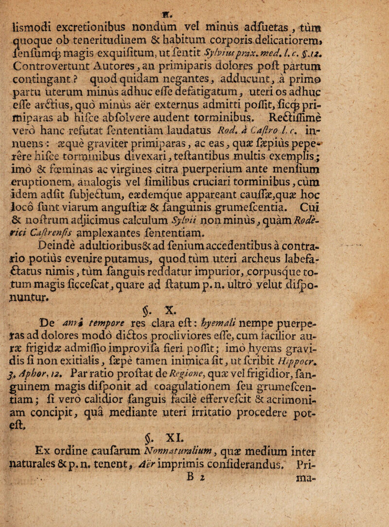 M. lismodi excrefionibus nondum vel minus adfuetas, tum quoque ob teneritudinem 6c habitum corporis.delicatiorem» lenfumcg magis exquiiitum, ut fentit Sybimprdx.med. L c. §jz. Contro vertunt Antores,, an primiparis dolores poft partum contingant ? quod quidam negantes, adducunt, a primo partu uterum minus adhuc eife defatigatum , uteri os adhuc eife arGius, quo minus aer externus admitti poffit, ficq? pri¬ miparas ab hifce abfolvere audent torminibus. ReGiffime vero hanc refutat fententiam laudatus Rod. J Caftro Lc% in¬ nuens : reque graviter primiparas, ac eas, quae faepius pepe* rere hifce torminibus divexari, teffantibus multis exemplis;; imo & focminas ac virgines citra puerperium ante meniium eruptionem, analogis vel ilmilibus cruciari torminibus, cum idem adiit fubjeGum, eaedemque appareant cauflae,quae hoc Joco funt viarum anguftix & fanguinis grumefcentia. Cui & noftmm adjicimus calculum Sybii non minus, quam Rode¬ nti Cdfirenfis amplexantes fententiam. Deinde adultioribus&ad fenium accedentibus a contra¬ rio potius evenire putamus, quod tum uteri archeus labefa- Gatus nimis, tum ianguis reddatur impurior, corpusque to¬ tum magis iicceicat, quare ad ftatum p, n. ultro yelut diipo- nuntur. $, X. De ami tempore res clara eif: hyemdli nempe puerpe- Jras ad dolores modo diGos procliviores eiTe, cum facilior au¬ rae frigida admiHioimproyila fieri poilit; imohyems gravi¬ dis ii non exitialis, faepe tamen inimica fit, ut fcribit Wppocr. 3. dphor, i2. Par ratio proflat de Regione, quae vel frigidior, fan- guinem magis difponit ad coagulationem feu grumefcen- tiam; ii vero calidior fanguis facile effervefcit & acrimoni¬ am concipit, qua mediante uteri irritatio procedere pot- eil, $, XI. Ex ordine caularum Normat uraiium, quae medium inter naturales & p. n. tenentAer imprimis coniiderandus. Pri-