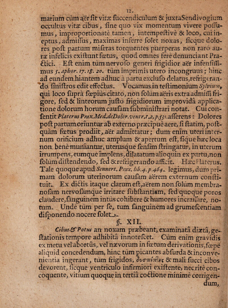 V 12*. marium' eunt aer fit vita: fuccendiculum- & joxtaSendivogium occultus vitae; cibus , fine quo vix momentum vivere poHu¬ mus , improportioxiate tamen, iiitempeftive & loco>;. cui in¬ eptus^ admiffus, maximas inferre folet noxas, ficque dolo¬ res pofit partum miferas torquentes puerperas non raro au¬ rae infelicis: exiftunt fcetusx quod omnes fere demmeiant Pra¬ efici., Eft enim tum nervo fio generi frigidior aer infenfiffi- mus j.apbor. 20. tum imprimis utero incongruus; hinc ad eundem hiantem adhuc a partaexclufio delatus.refrigeran¬ do fihiftros edit effe£tus. V ocarnus in teftimonium Sy!viuynt qui loco fupra foepius citato, non fotum aeris extraadmifli fri¬ gore, fed & linteorum juftd frigidiorum improvida applica¬ tione dolorum horum caufamfubminiftrari notat. Cui con- fentit Piat erus Pmx.Med.deDolcr.ventr.t,,2.p.jji .afferens : Dolores poft partumorrantur ab externo praecipue aere^ fi fiatim, poft- quam foetus prodiit, aer. admittatur ; dum enim uteri inter¬ num orificium adhuc amplum Sc apertum efl, fique haec loca non: bene muniantur, uterusque fenfim firingatur, in uterum irrumpens., eumque implens, dilatatum alioquin ex partu,non folum diftendeiido, fed & refrigerando afficit. Haec ? laterus. Tale quoque:apttdSemen. Pmx. Ub<4.p.464.. legimus, dum pri¬ mam dolorum uterinorum caufam aerem externum confti- tuit.. Ex di£tis itaque clarum eft,aerem noniblum membra- nofam nervofamque irritate fuhfiiaiitlam, fed quoque poros claudere,fauguinem intus cohibere & humores incrafiare, 11 o- tum.. Unde tum per fe>( tum. fauguinem ad grumefeentiam , difponendo nocere fbletj*-.. §: xie Cikus<&'Potus an noxam praebeant;,examinata diarta,ge~ fiationis tempore adhibita innotefeet. Cum enim gravidis ex metu vel abortus,,vel naevorum in foetum derivationisffcepe aliquid concedendum, hinc: tum picantes abfurda & inconve¬ nientia ingerant , tum frigidos, Jvo-TrtTrlxs Scmalifucci cibos devorent, ficque ventriculo infirmiori exiftente, nec rite con¬ coquente; vitium quoque in tertia coftione minime corrigen¬ dum^