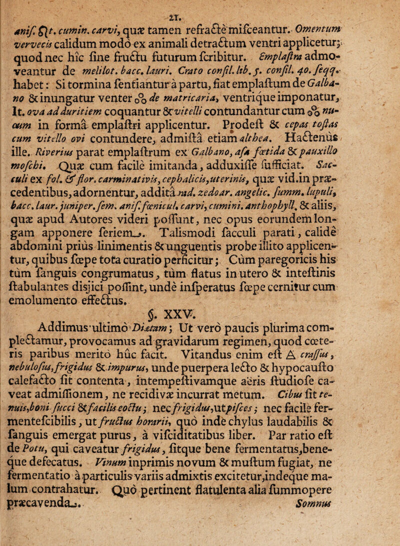 anifl ${t. cumin. carvi, quse tamen refrabemifceantur. Omentum vervecis calidum modo ex animali detrabum ventri applicetur quod nec hic fine frubu foturum fer ibit ur. Smplaftm admo¬ veantur de melilot. bacc, lauri, Crato confli Itb, y. confiL 40, feqq* habet: Si tormina fenfiantur a partu, fiat emplafitum de Galba¬ no & inungatur venter 00 de matricaria» ventrique imponatur, It. ova ad duritiem coquantur 8rvitelli contundantur cum 00 nUm oum in forma emplaftri applicentur. Prodefl: Sc cepas toftas cum vitdlo ovi contundere, admifta etiam ait bea, Habemis ille. Riverim parat emplaftrum ex Galbano}afa foetida Stpauxillo mofebi. Quae cum facile imitanda, adduxifife fufficiat. Sac¬ culi ex foL &flor, carminativis, cephalicis,uterinis, quae vid.in pro¬ cedentibus, adornentur, additaW. zedoar. ange It c. fumm. lupuli, bacc. laur.juniper.fkm. anifl, foentcuU carvi, cumini. anthophyll, St aliis y quae apud Autores videri poffimt, nec opus eorundem Ion- gam apponere feriem_>. Talismodi facculi parati, calide’ abdomini prius linimentis & unguentis probe illito applicen¬ tur, quibus fcepe tota curatio perficitur; Cum paregoricis his tum fanguis congmmatus, tum flatus in utero St inteftinis ftabulantes disjici pofiint,unde infperatus foepe cernitur cum emolumento efferus. §, XXV. Addimus • ultimo \ Ut vero paucis plurima com¬ plebamur, provocamus ad gravidarum regimen, quod ccete» ris paribus merito huc facit. Vitandus enim efi: A craffus, nebulofust frigidus & impurus, unde puerpera lebo St hypocaufto calefabo fit contenta, intempeftivamque aeris ftudiofe ca¬ veat admiflionem, ne recidivae incurrat metum. Cibus fit te- nuis,boni fucci S>tfacilis eocfu; nec frigi duf,x\tpijc es; nec facile fer- mentefcibilis,ut/m2^ horarii, quo inde chylus laudabilis St* fanguis emergat purus , a vifeiditatibus liber. Par ratio efi: dePotu, qui caveatur frigidus, fitque bene fermentatus^bene- que defecatus. Vinum inprimis novum Sc muftum fugiat, ne fermentatio a particulis variis admixtis exci tetur,indeque ma¬ lum contrahatur. Q110 pertinent flatulentaaliafommopere praecavenda^. Somnus