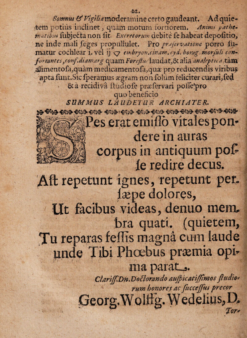 Sommu & Vigilia mod eram i ne certo gaudeant Ad quie¬ tem potius inclinet 5 quam motum fortiorem. Animi pathe- metibus fubje£ta non fit Excretorum debite fe habeat depofitio, me inde mali feges propuHulet. Pro prxjervatione porro fu¬ matur cochlear i. vel ij <7 embryon.cmamayd.borag.moriuli cen- formntes ,confdiamarg quam Eoreftm -lauda t,6t alia 'maleptua tam dfimentofa,quam medicamentofa^ux pro reducendis viribup apta funt.Sic fperamus aegram non folum feliciter curari, fed *’•' ;' d; 6c a recidiva ftudiofe praefer vari poffe^pro quo beneficio SUMMUS Lk UDETUR ARCHIATER. in auras fe redire decus ‘Aft repetunt ignes, repetunt per, laepe dolores, Ut facibus videas, denuo mem, bra quati. (quietem, Tu reparas feffis magna eum laude unde Tibi Phoebus praemia opi ma param. Clarijf,Dn. DoBorando aujpkati/fimos ftudio* rum honores ac fuccejfus precor ^LTCUlg» YV » j w fer»