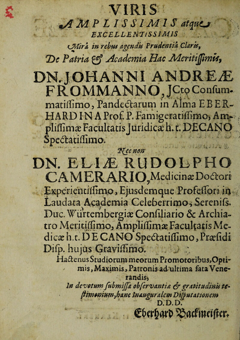 EXCELLENTISSIMIS . cJfyfira in rebus agendis Prudentia Claris, ‘Dc Patria Academia Hac MeritijfimU, DN4;0HANNI ANDREiE F R OMMAN N O, JCt<? Confum- matitfimo, Pandectarum in Alma EBER- HARD IMA Prof. P. Famigeratiflimo, Amr pliffiniae Facultatis J uridica' h. t. DECANO ${ecnm DN. EEIjE RUDOLPHO CAMERARIO ^Medicina Dodrori E^pcrientiiEmp, Ejusdemque Profeflbri in , Laudata Academia Celeberrimo-» Serenifs. Duc. Wiirtembergiae Confiliario & Archia¬ tro Meritiffimo, Amplilfirnae Facultatis Me¬ dica h.t. DECANO Spe<Ratiflimo»Prjefidi Difp. hujus GraviEimo, >* Ha&enus Studiorum meorum PromotoribusrOpti- ' mis,Maximis>Patronis adultima fata Vene¬ randis^ In devotum fuhmiffk obfervant id & gratitudink tt- (limonium,hanc Inauguralem Dzfputattonem d.d.d: