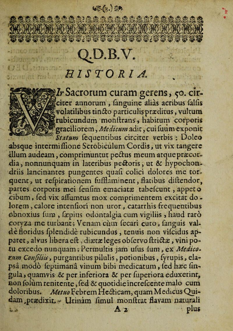 tf£.(3.) &»> & m QJ3B.V. Z ; . HISTORIA Zr Sacrorum curam gerens, ^o. cir- citer annorum > fanguine alias acribus fallis volatilibus tindo particulispraeditus, vultum rubicundum monftrans * habitum corporis ^graciliorem, Medicum adit, cui fuiim exponit Statum liquentibus circiter verbis : Doleo absque intermi Ilione Scrobiculum Cordis, ut vix tangere illum audeam, comprimuntut pedus meum atque praecor¬ dia , nonnunquam in lateribus pedoris, ut & hypochon¬ driis lancinantes pungentes quali colici dolores me tor¬ quent, ut refpkationem fufflaminent, flatibus diftendor, partes corporis mei fenlim emaciatx tabcfcunc, appeco cibum, fed vix affiimtus mox comprimentem excitat do - lorem , calore intenlioci non uror, catarrhis frequentibus obnoxius fum , fepius odontalgia cum vigiliis , haud raro coryza me turbant ; Venam ciun fecari curo, languis val¬ de floridus fplendide rubicundus , tenuis non vifeidus ap¬ paret , alvus libera eft,diaetae leges obfervo ftridx, vini po¬ tu excedo nunquam; Permultis jam ufus lum, ex Medico* mm Cmfiliis, purgantibus pilulis, potionibus, fyrupis, ela¬ psa modo feptimana vinum bibi medicatum, fed haec lin¬ gula, quamvis per inferiora & per fuperiora eduxerint, non folum renitente, fed & quotidie increfcente malo cum doloribus* Metuo Febrem Hedicam, quam Medicus Qui¬ dam ,praedixit* Urinam flmul monftrat flavam naturali