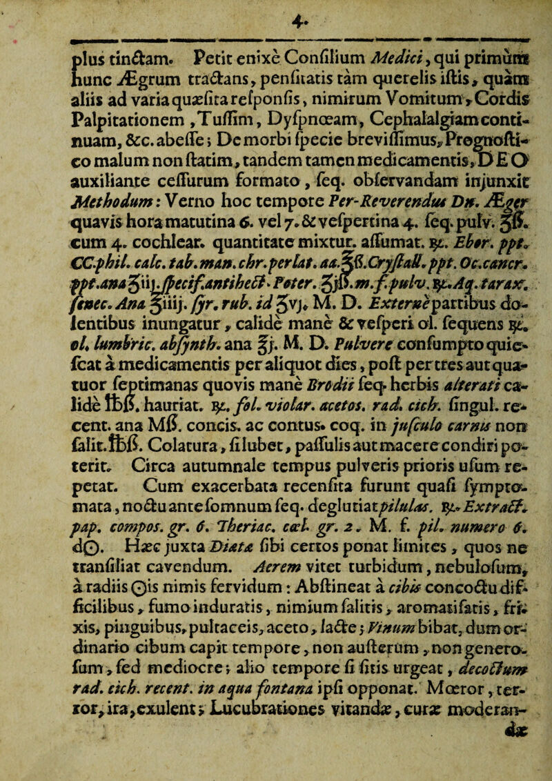 4* plus tin&am* Petit enixe Confilium Medici, qui primutrif hunc i£grum tra&ans, penfitatis tam querelis iftis* quam aliis ad variaquasfitarefponfis, nimirum Vomitum*Cordis Palpitationem ,TufIim, Dyfpnoeam, Cephalalgiam conti¬ nuam, &c. abefle> De morbi fpecie breviAimus* Prognofti- co malum non ftatim, tandem tamen medicamentisZu E O auxiliante ceffurum formato, feq. obfervandaffi injunxit Methodum: Verno hoc tempore Per-Reverendae Dn. dEger quavis hora matutina 6. vel vefperrina 4. feq puly. 5& cum 4. cochlear* quantitate mixtur. affumat. %l. Ebor. ppt* CC.phiL cak. tab. man: chr.perlata aa%&.CryflaU. ppt. O&cancr* ppt.ana £\\)Jpecif.antihe£f> Poter, %‘p. m.f.pulv. yuAQ.tarax. fenee. Ano jiiij. fyr. rub. id 3VJ* M. D. Externe partibus do¬ lentibus inungatur, calide mane 8c vefperi al. fequens qt9 eL lumbric. abjyntb. ana §j. M. D. Pulvere confumpto quie- fcat a medicamentis per aliquot dies, pofl perires aut qua- tuor feptimanas quovis mane Erodit feq herbis alterati ca¬ lide ft)$. hauriat, fy.. foL vio lar. acet os. rad» cich. fingul. re- cent. ana MfJ. concis* ac contus* coq. in jufculo carrus non falit.ft>f$. Colatura» filubet, pafiuli s au t mace r ec o n di ri p o» terit. Circa autumnale tempus pulveris prioris ufum re¬ petar. Cum exacerbata recenfita furunt quafi fympto¬ rnata , no&uantefomnum feq. degluzhtpilulas. Extra pap. compos, gr. d. Jheriac. cccl. gr. 2. M. f. piL numero 6. d©. H*ec juxta Diota fibi certos ponat limites» quos ne tranfiliat cavendum. Aerem vitet turbidum, nebulofum» a radiis ©is nimis fervidum: Abftineat a cibis concoQu dif¬ ficilibus * fumo induratis, nimium faliris, aromatifatis»frfc xis, pinguibus*pultaceis, aceto, lafte * Finumbxbax, dum or¬ dinario cibum capit tempore, non au(1 erum »nongenero, fum »fed mediocre» alio tempore fi fitis urgeat, de cotium rad. cich. recent. inaqua fontana ipfi opponat. M ceror, ter¬ ror, ira, exulent» Lucubrationes vitanda, cutx moderan¬ da?