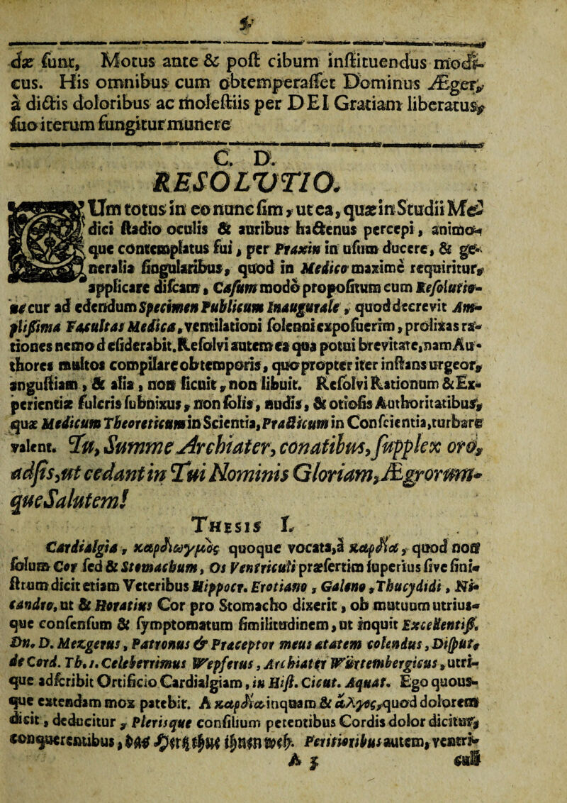 ix fune, Motus ante & poft cibum inffituendus modi¬ cus. His omnibus cum obtemperafiet Dominus JEgcr* a didis doloribus ac rtioieftiis per DEI Gratiam liberatus^ fuo iterum fungitur munere ■ > ■ . .. ■'t. i i ■■■■!■'■ n n i ir ii t ’iti i » c: d. RESOLVTIO, Um totus in eo nunc fim y ut ea, qu* in Studii Mei dici Aadio oculis & auribus ha denus percepi, animo-? que contemplatus fui, per Praxin in uftim ducere, & ge¬ neralia lingularibus, quod in Medicotmximc requiritur, applicare difeam» Cafum modo propofitum cum Refilurie- uecur ad edendum Specimen Publicum inaugurate, quod decrevit Am~ plifima FatuitasMedica,ventilationi folcnnicxpofuerim, prolixas ra¬ tiones ncmodefiderabit.Refolvi autemcaqua potui brevitate, nam Ait* tfiores multos compilare obtemporis, quo pTopter iter inflans urgeor, anguftiam, & alia, non licuit, non libuit. Kcfblvi Rationum & Ex¬ perientia fulcris fubnixus , non (olis , nudis, & otiolis AutboritatibuS, qu* Medicum TbeoreticumitiScicnt\*iPra8uum in Confcicmia, turbare valent. ‘Iu, Summe Archiater, conatilm,fapplex oro, adfts, ut cedant in 'Tui Hominis Gloriam, Agrorum* que Salutemi Thesis I . , Cariialgia, xetpAaypobq quoque vocata,a suepem, quod noff folum Cor fcd & Stomachum, Os VenfricuHpr&fenim fuperius five lini* ftrum dicit etiam Veteribus Hippocr. Ero nano, Galeno 9Thucydidi, Ni* candra, ut & Horatius Cor pro Stomacho dixerit, ob mutuum utrius* que confenfum & fymptomatum fimilitudinem, ut inquit Excedentifi, ®n* D. Mezgerus, Patronus & Praeoptor meus at at em colendus, Difpur, de Cord. Tb, /. Celeberrimus lVepferus, Arc biattr Wmtembergisus * utri¬ que adfcribit Orti licio Cardialgiaro, iu Hift. C icut, Aquat. Ego quous¬ que extendam mox patebit. A &t etJiyocrquod dolorenti idicit, deducitur y Plerisque confiiium petentibus Cordis dolor dicitur, sonqutrenubus* Fentionbusmitm^ycmi* A | sali