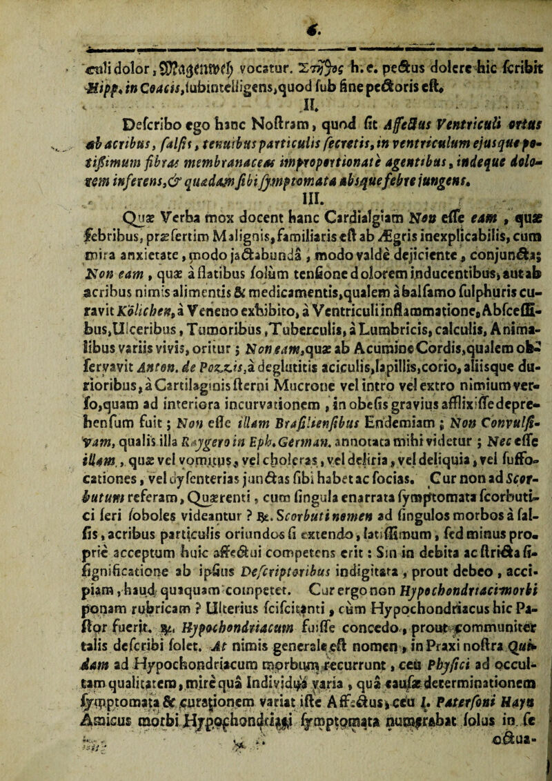 4. ciili dolor «9£a$fiUW$ vocatur. 'Liyfyg h.e. pe (Sus dolcrc hic fcribk vMipf ♦ in C0dcb,fubmteiligens,quod fub fine pecoris cft, < V - II Defcrlbo ego hinc Noftram, quod fit AffeSus Ventriculi orias ah acribus, falfit > tenuibus particulis fecretis9in ventriculum ejusquepe- tiftmum fibras membranaceas improportionate agentibus 9indeque dolo~ tm inferens ,&quadam fibi jj.mfmr.Ata absque febre jungens. III. Quz Verba mox docent hanc Cardialgiatn Neo efle eam , quae febribus, pr^fertira Malignis, familiaris eft ab yfigris inexplicabilis, cura mira anxietate, modo jsdhbunda , modo valde dejiciente , conjungas Non eam , quae a flatibus foliim tenfionc dolorem inducentibus, aut ab acribus nirnis alimentis & medicamentis,qualem abalfamo fulphuris cu¬ ravit K6liche%9 a Veneno exhibito, a Ventriculi inflammatione# Abfceffi- bus,Ulceribus, Tumoribus ,Tuberculis, a Lumbricis, calculis, Anima¬ libus variis vivis, oritur $ Non eam,c\ux ab Acumine Cordis,qualem ofe- fervavit Anton. de Poz,z.ts}a deglatitis aciculis,lapillis,corio, aliisque du¬ rioribus,^ Cartilaginis fleroi Mucrone vel intro velextro nimiumver- fo,quatn ad interiora incurvationem , in obefis gravius afflixifledepre» henfum fuit; Non efle illam Brafilienfibus Endemiam; Non Convulfi- yam, qualis illa Regero in Epb.Geman. annotata tbiht videtur ; Nec efle illam , qus vel vomitus, vel choleras, vel deliria # vel deliquia, vei fuffo» cationes, veluyfenterias jun&as fibi habet ac focias. Cur non ad Scou butim referam, Qu^renti, cura lingula enarratafymptomatafcorbuti- ci feri /oboles videantur ? ifc.Scorbutinemen ad fmgulos morbos a fal¬ lis , acribus particulis oriundos fi extendo, lati {limum, ftd minus pro« pric acceptum huic affe&ui competens erit: Sm in debita acftri&afi- fignificatione ab ipfitis Defcriptmibus indigit&ra, prout debeo , acci¬ piam , haud quiquam competet. Cur ergo non Hypochondrtacvmorbi ponam rubricam ? Ulterius fcifckanti, cum Hypochondriacus hic Pa- ftgr fuerjt. $Li Hypochondriacum fuiffe concedo, prout communiter talis deferibi folet. At nimis generaleeA nomen> in Praxi noflra Qui* dam ad Hypochondriacum morbum recurrunt, ceu Phy fici ad occul¬ tam qualitatem, mire qua Individua varia . qua caufiedeterminationem ^qiptomata &c jcnrajiqpem variat ifte AfrF.&us*ceu J. Paterfoni Hayn Amicus morbi HjpQfhondap fymptomata numfrabat folus in fe