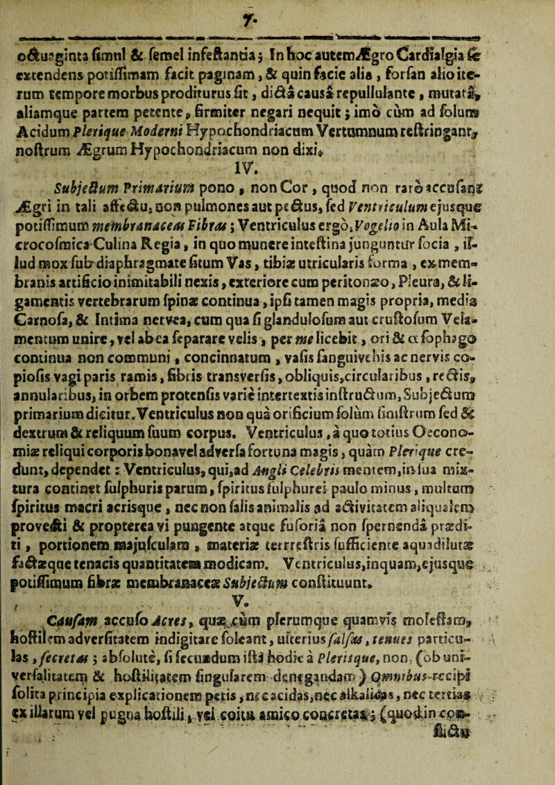 extendens por adimam facit paginam ,& quin facie alia, forfan alio ite¬ rum tempore morbus proditurus lit, didi causl repullulante , mutati» aliamque partem petente 9 firmiter negari nequit; imo cum ad folun® Acidum Plerique Moderni Hypochondriacum Vertumnumreflringant* noftrum dggrum Hypochondriacum non dixi* IV. Subjeftum Primarium pono v non Cor, quod non raroaccofani? j£gri in tali afFt&u, non pulmones aut pc&us»fcd Pentrieulumefasqpe potitfimum membranaceas Fibras; Ventriculus ergbiVegeho in Aula Mi* crocofmica Culina Regia, in quo munere inteftina junguntur focia 3 il¬ lud mox fub diaphragmate fitum Vas, tibi* utricularis forma , c^mem» branis artificio inimitabili nexis , exteriore cum perkonso, Pleura) & li¬ gamentis vertebrarum fpin* continua-, ipfi tamen magis propria, media Gsrnofa, & Intima nema, cum qua fi glandulofum aut cruftofutn Vela¬ mentum unire, vel abea feparare velis, per licebit, ori & «fopfogo continua non communi, concinnatum , vafisfanguivdiis ac nervis co¬ piolis vagi paris ramis, fibris transverfis, obUquis»rircufari&us, reSis» annularibus, in orbem protenfis varie intertexti* inftrudum. Sub jedum primarium dicitur. Ventriculus non qua orificium folum finifirum fed dextrum & reliquum fuum corpus. Ventriculus, a quo totius Oecono¬ mi* reliqui corporis bonavel adverfa Fortuna magis, quam Plerique cre¬ dunt, dependet % Ventriculus, qui,ad AmgU Celebris mentem,infui- mix¬ tura continet fulphurisparum, fpiritusfulphtirei paulo minus-, multum fpiritus macri acrisque, nec non falis animalis ad sdivitatem aiiqyakm provehi & propterea vi pungente atque fuforia non fpernendi prsdi» ti, portionem majulculara , materi* terrreftrisfiifficienteaquadiluts fa^aeque tenacis quantitates» modicam. Vemriculus,inquam,eju$qu§ ,, potiffimura fibras membranacc* Subje&nm confotu unu / .  v.. ; : Caufam accufo Acres 9 qu%cim plerumque quamvis moleSam» hoffiicm adverfitatem indigitare fokant, ulteriusfalfas, tenues particu¬ las ifecretas $ abfolute, fi fecundum iftl hodie a Plerisque, non; (obunr- verfaliutem & hoftiiitatem fingufarem -denegaudam} Qmntimsuscipi folita principia explicationem petis ,nr e acidas,nee aikaii#s, nec tertia# ex illarum vei pugna 7 - fkdm