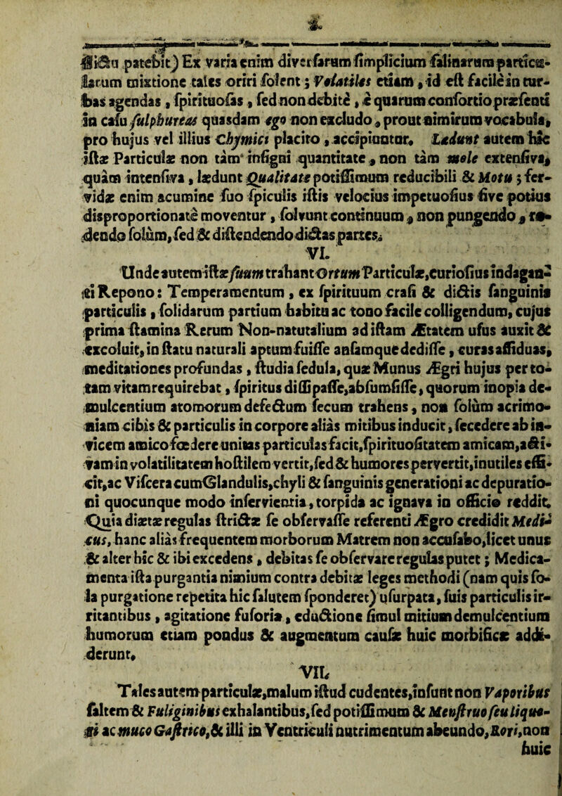 JUida patebit) Ex varia enim divcrfaramlimpliciumfalmtrani partias- larum mixtione tales oriri fofent; Volatiles etiam,id eft facile au tur¬ bas agendas , fpirituoias ., fednon debite, i quarum confortio praefeoti in calu fulpbureas quasdam ego non excludo , prout nimirum vocabula» pro hujus vel illius Cbjmict placito, accipiuntur* Ludunt autem hic iftae Particulae non tatrr rnfigni quantitate , non tam mele extenfiva, quam intcnfiva, laedunt Qualitate potiffiroum reducibili & Motu 5 fer* vidae enim acumine fuo (piculis iftis velocius impetuoiius (ive potius disproportionate moventur, folvunt continuum $ non pungendo * r o¬ dendo fotum, fed & diftendendodidas partes» VI. particulis, (olidarum partium habitu ac tooo facile colligendum, cujus prima (lamina Rerum Non-natutalium adiftam iEtatem ufus auxit dC excoluit,inftatu naturali aptumfuiffe anfamque dcdilTe, curasafliduas, meditationes profundas, ftudia fedula, quas Munus /Egri hujus per to¬ tam vitamrequirebat, (piritus diffipaflc,abfumlifle, quorum inopia de¬ mulcentium atomorum defe&um fecum trahens, no» foluro acrimo¬ niam cibis & particulis in corpore alias mitibus inducit, fecedere ab in¬ vicem amico fce iere unitas particulas facit, fpirituo^tatem amicam,aSi- vamin volatiiitatem hoftilera vertit, fcd& humores pervertit,inutiles effi¬ cit,ac Vifcera cumGlandulis,chyli & fanguinis generationi ac depuratio- iii quocunque modo infer viemia, torpida ac ignava in officio reddit; Cjuia diaeta? regulas ftri&* fe obfervaffe referenti ^Egro credidit Medi* tus, hanc alias frequentem morborum Matrem non accufabo,licet unus & alter hic & ibi excedens, debitas feobfervare regulas putet; Medica¬ menta ida purgantia nimium contra debitae leges methodi (nam quis fo- Ja purgatione repetita hic falutem (ponderet) qfurpata, fuis particulis ir¬ ritantibus , agitatione fufori», edu&ione hroul mitium demulcentium humorum etiam pondus & augmentum caulae huic morbificc addi¬ derunt* Vlh Tales autem particulae,malum illud cudentes,infunt non Vaf oribus (altem & Fuliginibus exhalantibus,fed potiffiriHim & Menfiruofeuliquo- m ac muco Gaftmo,& illi in Ventriculi nutrimentum abeundo, Rori, non huic i Repono: Temperamentum, cx fpirituum crafi 8c didis fanguinis