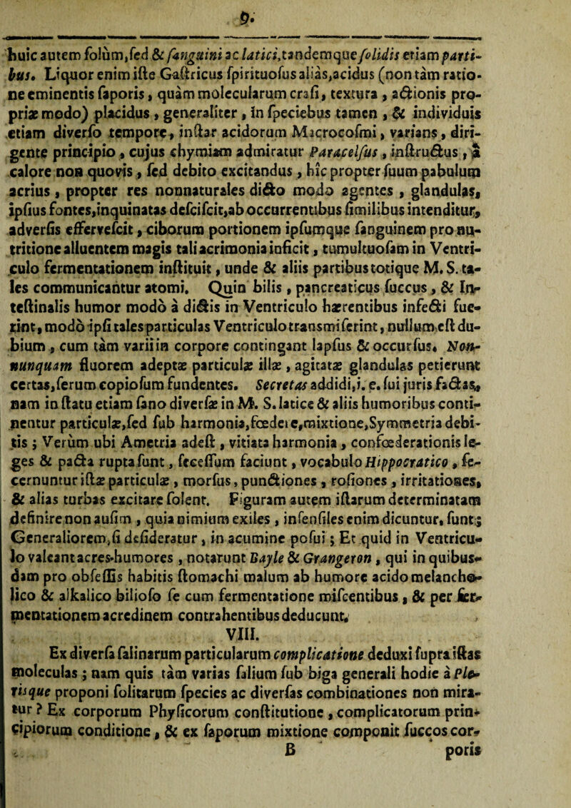 huic autem fo!um,fed & fangttini ac laticitsndemquefolidis etiam parti¬ bus• Liquor enim ifle Gafiricus fpintuofus alias,acidus (non tam ratio¬ ne eminentis faporis, quammolecularumcrafi, textura , 2& Ionis pro¬ priae modo) placidus , generaliter, in (pectebas tamen , & individuis etiam diverfo tempore, indar acidorum Microcofmi > varians, diri¬ gente principio, cujus chymiaoi admiratur Paracel/as , inflru&us , S calore non quovis, fed debito excitandus, hic propter luum pabulum acrius, propter res nonnatur&ies dido modo agentes , glandulas, ipfius fontes,inquinatas defcifcit,ab occurrentibus fimilibus intenditur, adverfis effervefeit, ciborum portionem ipfumqoe faoguinem prona- tritione alluentem magis tali acrimonia inficit, tumultuofamin Ventri¬ culo fermentationem inftituit, unde & aliis partibus totique M.S. ta¬ les communicantur atomi. Quin bilis, pancreaticus fuccus, & In- teftinalis humor modo a didis in Ventriculo haerentibus infedi fue¬ rim, modo ipfi tales particulas Ventriculo transmiferint, nullum cfi du¬ bium s cum tam varii in corpore contingant lapfus &occurfus* Na«- nmquatn fluorem adeptae particulae illae , agitatae glandulas petierunt certas,ferum copiofum fundentes. Secretas addidi,i. e. fui juris fadas* nam in flatu etiam fano diverfae in M. S. latice & aliis humoribus conti¬ nentur particulae,fed fub harmonia,foedet efrmxtione,Symmetria debi¬ tis ; Verum ubi Ametria adeft, vitiata harmonia, confxderationis le¬ ges & pa&a rupta funt, feeefium faciunt, vocabulo Hippostatico, fe- cernunturiflaeparticulae, morfus, pundiones , rofiones , irritationes, & alias turbas excitare folent. Figuram autem i (larum determinatam definire non aufim , quia nimium exiles , infenfiiescnim dicuntur.funt:; Generaliorem^ defideratur, in acumine pofu?; Et quid in Ventricu¬ lo valeant acres-humores , notarunt Bayle & Grangeron, qui in quibus¬ dam pro obfeflls habitis flomachi malum ab humore acido melancho¬ lico & alkalico biliofo fe cum fermentatione mifcentibus, & per Se¬ mentationem acredinem contrahentibus deducunt, VIII. Ex diverfa falinarum particularum complicatione deduxi fupratftas moleculas; nam quis tam varias falium fub biga generali hodie a Ple* tiique proponi folitarum fpecies ac diverfas combinationes non mira¬ tur ? Ex corporum Phyficorum conftitutione, complicatorum prin¬ cipiorum conditione, & ex faporum mixtione componit fuccos cor- B poris