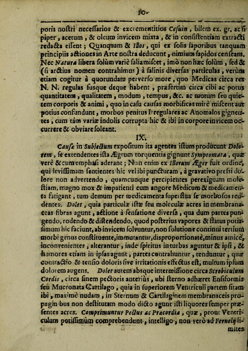 poris aoftri oeceflarios & exci ememitiosCefuin , bilem ex. gr, aclfi piper, acetum , & oleum invicem mixta, & in confidentiam extrahi redama alent; Quanquam St illos, qui ex folis feporibus tanquam principiis adiooesin Arte noitradeducunt, nimiumfapidoscenfeann J8cc Natura libera Iblum vari^ faliamifcet, imo non ba*c folum , fed& (fi ardius nomen contrahimus)..i falinis diverfas particulas, verum etiam cogitur a quorundaro perverfo more 9 quo Medicas circa res M N- regulas fusque deque habent , praeferam circa cibi ac potus quantitatem, qualitatem , modum , tempus, Sic, ac motum feu quie¬ tem corporis dz animi > quoincafu caufas roorbificas mire miftent aut potius confundunt, morbos penitus Irregulares ac Ahoroalos gignen¬ tes , cum tam variae indolis corrupta hic & ibi in corpore invicem 0& currere & obviare foleane. m 1 Caufa m Subj telum expofitum ita agentes iftum proakcimt Dolo» ttm > fe extendentes iila^Egrum torquentia gignunt Symptomata, qu& vere & cum emphasfi aderant; Mon enim ex illorum /Eget fuit ordineV qui leviffimam fentienteshie vel ibi punduram , agravativoprefsidc?» lore non advertendo, quamcunque percipientes perexiguam mole- ftiam, magno mox & impatienti eum angore Medicum St medicamen¬ ta fatigant»tum demum per medicamenta fupei flaa fe morbofos red~ dentes; Dolet * quia particula? ite feu molccufce acres in membrana^ ceas fibras agunt, adione a fenfatione diverft , qua dum partes pun¬ gendo, rodendo & diftendendo, quod poftrrius vapores & flatus potis- fimum hic faciunt, ab invicem foSvuntur,non folutione continui tertium morbi genus conftituente,immutantur,disprop©rtionate,minus amice» inconvenienter, alterantur > inde fpiritus inturbas aguntur & ipfi, St tismores etiam in ipfasagunt, partt3 contrahuntur, tenduntur, qua* contradio & tenlio doloris live irritationis effedus eft; multum ipfuai dolorem augens. Dolet autem absque intermiffione circa Scrobiculum Cordis „ circa Enem pedoris anterius, ubi fterno adhsret Enfiformis feu Mucronata Cartilago, quia in fuperiorem Ventriculi partem fitam ibi» maxime nudam »in Sternum & Gartihgmcm membranaceis pro- pagin bus non deftitutam modo dido agunt iftiliquoresfempsrpra:- fentes acres. Comprimuntur Pdlus ac Pracordia , qua*, prout Ventri¬ culum poiiffimum comprebenduns» intelligo > nonvetQidFernelijli- mites*