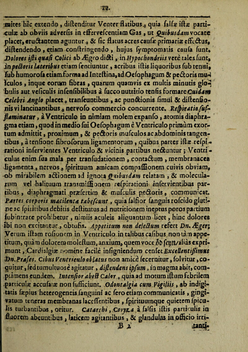 roitcs Hic extendo s divenditur Venter flatibus^ quia faifae ift«e parti¬ culas ab obviis advertis in effervefeentiam Gas, ut Quibusdam vocive placet, «rudantem aguntur* & tic flatus acres caufie primarias efFe&us» diftendendo, etiam conftringendo , hujus fymptomatis cauCa funt* Dolores iJHquaft C'elici ab-^gro didi, in Hypochondriis veretaleslunt, in peftorit lateribus etiam Tenduntur, acribus iftis liquoribus fub tenui» fub humorofa ctiamibrma ad Inteftina,adOefaphagum & pedoris ra^ kulos, inque eorum fibras, quarum quamvis ex multis minutis glo^ bulis aut vcticulis infentibilibus a fucco nutricio tentis formare Cuidam Celebri Anglo placet s trati(euntibus , ac pundionis timui & diftenfio- nis vi lancinantibus , nervofo commercio concurrente, Refpitatio.fuf* flammatur 3 a Ventriculo ia aimiam molem expanfo, atomis diaphra¬ gma etiam, quod in medio fui Oefophagum e Ventriculo primum exor¬ tum admittit, proximum, & pedoris mufculos ac abdominis tangen¬ tibus , a tentione fibroforum ligamentorum , quibus partes itis refpi - rationi infervientes Ventriculo 8c vicinis partibus neduntur; Ventri - culus enim Tua mala per tranfudationem » contadum , membranacea ■ligamenta 8 nervos, fpirituum amicam compafSonem cuivis obviam, ob mirabilem adionemad ignota Quibusdam relatam , & tnoiecula- *wm vel halituum traosmiffionem refpirationi infer vientibus par¬ tibus , diaphragmati prxfertim & mufculis pedoris.» communicat. Partes corporis macilenta tabtfcunt, quia falfior fanguis rofeido gluti¬ ne ac (pultibus debitis deftitmus ad nutritionem ineptus poros partium fubintrace prohibetur , nimiis aculeis aliquantum licet, hinc dolores ibi non excitantur., obtufis. Appetitum non dejeclum refert Dn*&gcr; Verum iftam rotioiKm in Ventriculo in talibus cafibus non tam appe¬ titum, quam dolorem moleftum* anxium, quem vocejofc fcpn/ahas expri¬ munt ,,Cardia!gi« nomine facile infigniendum cenktExcellentifiimus Dn.Prafes. Cibus Ventriculo oblatus non amice (ecernitur, folvitur,co¬ quitur, fed tumultuose agitatur , difiendens ipfum, in magma abit» com¬ primens eundem. Inunftor abefl Calor s quia ad motum iflum febrilem particulae iccukix non fufEciunt. Qdontalgta cum Vigiliis, ab indige¬ tatis fepius heterogeneis fanguini ac fero etiam communicatis » gingt- vatum teneras membranas lacefTcntibus , fpiricuurnque quietem fpicu- lis turbantibus , oritur. Catarrbi > .Coryza a faltis iftis particulis in fluorem abeuntibus, laticem agitantibus, & glandulas in,officio irri- Si •' * pati*