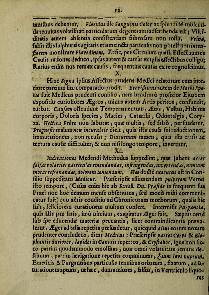 n Untibus debentur. Floridus ille Sanguinis Color sc fplendide rubicuri^ da tenuitas volatilitati particularum degeneranti adicribettda eft; Vifcr- ditatis autem abfentia confiftentiam fiibrofam non roflit. Vrina, fallis iftis fulphureis agitatis etiam tin&a particulis non poteft non inten- fiorem monftrare Flavedinem♦ Et fic, per Circulum quafi, Effediuum et Caufis rationes deduco, ipfas autem & caufas ex ipfis effe&ibus colligo; Rarius enim nos remex caufis , frequentius caufas exrccognofdmus. ; • X. Hinc Signa ipfius Affi&us prudens Medici relatorum cuminte- riorc partium fitu comparatio prodit. Breviptnus autem de Morbi Spe¬ cie fuit Medicus prudenti confilio , nam haud raro prolixior Ejusdem expolitio curiofiores Mgros , minus autem Artis peritos, confundit, turbat. C10/4;» offendunt Temperamentum, ^Etas , Vultus,Habitus corporis , Doloris fpecies, Macies , Gatarrhi, Odontalgia , Cory¬ za* Heftica Febre non laborat, quae multis , fed falso , perfuadetur. Trognofis malum non incurabile dicit, quia iff a esufa fui reductionem, immutationem , non recufat; Diuturnum tamen t quia ifta crafis ac textura caufae difficulter, & non nifi longo tempore, invertitur. XI. Indicationes Medendi Methodus fuppeditat, quae jubent acres falfas volatiles particulas emendandas, infiingendas, invertendas, nimium motas rejr&nandas, dolorem leniendum• Has do di e exeeutus eft in Con* filio fuppeditato Medicus. Praefcripfit aflbmendum pulverem Verno ifto tempore, (Cafus enim hic ab ExceO. Dn. Frafide in frequenti fua Praxi non hoc demum menfe obfervatus, fed modo mihi communi¬ catus fuit) quo a£ris conditio ad Chronicorum morborum , qualis hic fuit, fdkiotcm curationem multum confert. Intermifit Purgantia, quia iftis jsm fatis, imo nimium , exagitatus j£ger fuit. Saepius certd fub fpe educendae materiae peccantis , licet eontraindicantia praeva¬ leant , /Eger ad talia repetita perfuadetur, quicquid Alius eorum noxam prudenter concludens, dicat Medtcus: Praefcripfit partes Cervi & E/e- fbantis duriores, lapides in Cancris repertos, & Cryft alios, igne non fic- co partim quodammodo emollitas, non omni volatilitate penitus de- ftttutas, partim laevigationc repetita coiprainutas, fyum lovi nuptum, Emeticis & Purgantibus particulis tenuibus orbatum , fixarum , adfa- turationem aptum, ut haec, dum acriores, falfos, in Ventriculo liquo¬ res