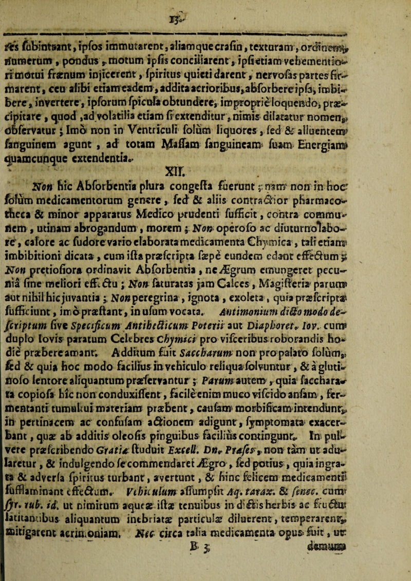 &s (ublnt&ant, rpfos immutarent s aliamque crafin, texturam, _„ humerum, pondus r motum ipfis conciliarent , ipiietiam vehememio^* ri motui frarnum injicerent, fpiritus quieti darent, nervofas partes fir¬ marent , ceu alibi etiamesdem, additaacrioribus^abforbereipra^ imbi^ bere, invertere s ipfdrum(picula obtundere, improprieioqoendo,prae¬ cipitare , quod ,ad volatilia etiam (r extenditur ^ nimis dilatatur nomen** oofervatur; Imb non in Ventriculi folum liquores, fed &' alluentem? fanguinem agunt , ad totam MafTam fanguincam fisam Energiam» duamcunque extendentia.. m Noti hic Abforbentia plura congefta fuerunt ^rrstr/ non in hoc? foium medicamentorum genere , fed & aliis contradhor pharmaco- theca & minor apparatus Medico prudenti fufficit, contra commu> nem , utinam abrogandum , morem; No» operofb ac diuturnolabo- re, calore ac fudore vario elaborata medicamenta €by mica , talictian® imbibitioni dicata »cum ifta praeferipta faspe eundem edant efFe&um 5* No» pretiofiora ordinavit Abforbentia , ne^Egrum emungeret pecu¬ nia fine meliori effldhi ; No» faturatas jam Calces, Magilteria parum» aut nibil hic juvantia;; Ne» peregrina, ignota , exoleta, quiaprasfcripts» fufEciimt , imb pratftant 9 in ufum vocata. Antimomtm di&o modo de¬ fututum five Specificum Antihelicum Poterii aut Diaplmet* lov. cum? duplo lovis paratum Celebres Chymici pro vifceribus roborandis ho¬ die praebere amant. Additum fuit Saccharum non pro palato folum** i fed & quia hoc modo facilius in vehiculo reliqua folvuntur, & a gluti¬ no fo lentore aliquantum prafervantur ; Parum *utemquia faechara«r ta copiofa hic nonconduxiffent, facile enim muco vifeido anfam, fer- mentanti tumuli ui materiam praebent * caufam morbifream intendunt*, in pertinacem ac confufam a&ioncm adigunt, fymptoraata exacer¬ bant 9 quae ab additis oleoffs pinguibus facilius contingunt In pulb vere praeferibendo Grati* ftuduit Exceli. £>»r Profer%> non tam ut adu¬ laretur , & induIgendofecommendaret-dEgro 9 fed potius 9 quia ingra¬ ta & adverla fpiritus turbant, avertunt , & hinc felicem medica mendi ftffla minant cffe&utfv Vehiculum atTumpfn Aq» ratax; & fenee, cum* /yr, rub. id1 ut nimirum aqueas iffoe tenuibus in di&is herbis ac feudkfij latitantibus aliquantum intbriatae particula diluerent, temperarent*» mitigarent aeriaioniamv Mcc circa talia medicamenta ©pus* fuit, utr B $ ~ draM®