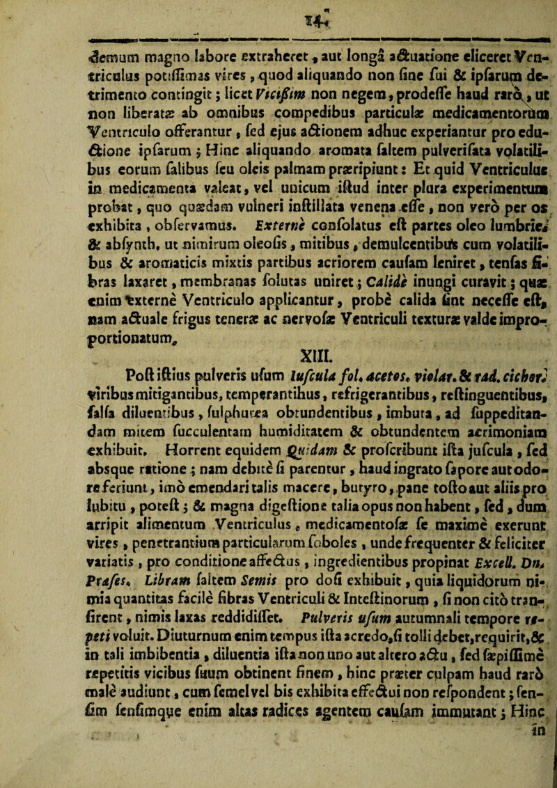 14* densum magno labore extraheret * aut longa aquatione eliceret Ven¬ triculus potslfimas vires, quod aliquando non fine fui & ipfarum de¬ trimento contingit; licet Vtctfim non negem, prodeffe haud rar^, ut non liberata ab omnibus compedibus particula: medicamentorum Ventriculo offerantur , fed ejus a&ionem adhuc experiantur proedu- dfcione ipfarum $ Hinc aliquando aromata falcem pulverifata volatili¬ bus eorum falibus feu oleis palmam prseripiunt: Et quid Ventriculus in medicamenta valeat, vel unicum illud inter plura experimentum probat, quo quadam vulneri inftillata venena effe, non yerb per os exhibita , oh fervamus. Externe confolatus cft partes oleo lumbriei' & abfynth, ut nimirum oteofis, mitibus # demulcentibus cum volatili¬ bus & aromaticis mixtis partibus acriorem caufam leniret,tenfas fi¬ bras laxaret, membranas folutas uniret; Calide inungi curavit 5 quae enim txterne Ventriculo applicantur, probe calida fint ncceffe cftf nam a&uale frigus tenerae ac nervo fac Ventriculi texturae valde impro- jjortionatum, XIIL Poftiftius pulveris ufum lufcula foL acetes* vietar. & rad. cicbsu ciribus mitigantibus, tempwantihus, refrigerantibus, reftinguentibus, falfa diluentibus , (ulphurea obtundentibus , imbuta, ad fuppeditan- dam mitem fucculentam humiditatem & obtundentem acrimoniam exhibuit. Horrent equidem Quidam Sc proferibunt ifta jufcula , fed absque ratione; nam debite Ii parentur, haud ingrato faporc aut odo- re feriunt, imo emendari talis macere, butyro, pane toftoaut aliis pro Iubicu , poteft $ & magna dige Itione talia opus non habent, fed , dum arripit alimentum Ventriculus , medicamentofa: fe maxime exerunt vires , penetrantium particularum (oboles , unde frequenter & feliciter variatis, pro conditioneaffedus, ingredientibus propinat Excell. Dth Era feu Libram faltem Sentis pro doli exhibuit, quia liquidorum ni¬ mia quantitas facile fibras Ventriculi & Inteliinorum , Ii non cito tran- firent, nimis laxas reddidiffet. Pulveris ufum autumnali tempore re¬ peti voluit. Diuturnum enim tempus ifta acredo,fi tolli debet,requirit,& in tali imbibentia , diluentia ifta non uno aut altero adu, fed faepiflime repetitis vicibus faum obtinent finem, hinc praeter culpam haud raro male audiunt, cum fcmcl vel bis exhibita effedui non refpondent; fen- fim fenfimqyie enim altas radices agentem caufam immutant; Hinc >