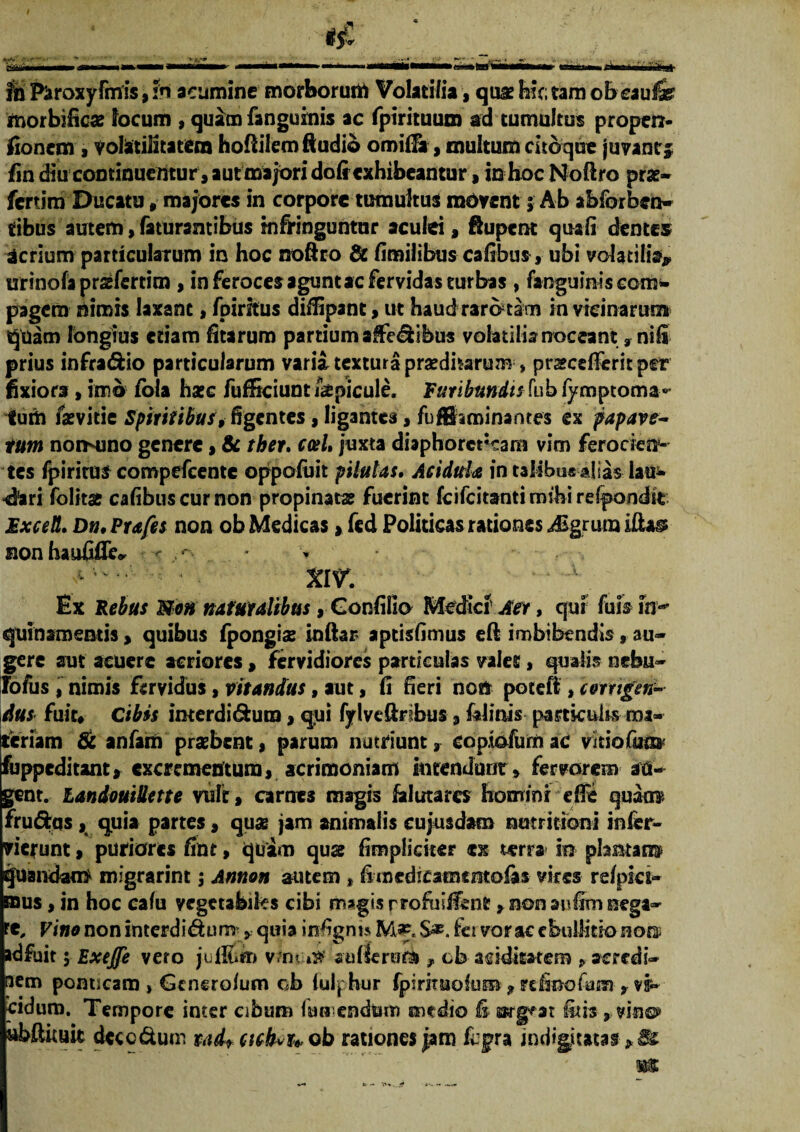 fn Paroxyfmis, h acumine morborum Volatilia, quae hic; tam obcaufe fnorbific* locum , quam fanguinis ac fpirituum ad tumultus propen- fionem , yolitilitatera hoftilem Audio orottFa, multum cito que juvant5 fin diu continuentur, aut majori dofr exhibeantur, in hoc Noftro prae- fertim Ducatu # majores in corpore tumultus radvent; Ab abforben- tibus autem,faturantibus infringuntur aculei, Aupent quali dentes acrium particularum in hoc noftro & fimilibus cafibus, ubi volatilia? urinofa praefertim , in feroces agunt ac fervidas turbas , fanguiniscom- pagem nimis laxant, fpiritus diflipant, ut haud raro tam in vicinarum quam longius edam fitarum partium affedibus volatilia noceant:, nifi prius infradfcio particularum varia, textura pradharum, prscdTerit per fixiora, imo fola haec fufficiunt &picule. Furibundis fub fymptoma** tum faevitie Spiritibus, figentes, ligantes, fuffiaminantes ex papave- rum nomuno genere, & ther. cael, juxta diaphorcrcam vim ferocien¬ tes fpiritus compefcente oppofuit pilulas. Acidula in taMbus alias lau- «fori folitae calibus cur non propinatae fuerint feifeitanti mihi relpondit MxceU. Dn, Prafes non ob Medicas, fcd Politicas rationes pigrum iftass nonhaufifle* < • xiv. ^ ■ Ex Rebus Non naturalibus, Confiiio Medici’ Aer, qui fuis m-* quinsmentis, quibus fpongis inftar aptisfimus eft imbibendis, au¬ gere aut acuere acriores, fervidiores particulas valet, qualis nebu¬ lo fu s , nimis fervidus, vitandus, aut, Ii fieri non potefi, corrigen¬ dus fuit# Cibis imerdi&ura, qui fylveftrfbus , falinis particulis ma- feriam & anfam praebent, parum nutriunt, copiofurnac vkiofum fuppeditant, excrementum, acrimoniam intendunt, fervorem au¬ gent. landouillette vult, carnes magis klutarcs homini efie qmm frumas, quia partes, quae jam animalis cujusdam nutrmoni infer- vierunt, puriores fint, quam quae Amplietur tn terra in plantam quandam migrarim; Annon autem, fimcdicamtmofas vires relpki- mus, in hoc calu vegetabi&s cibi magis rrofiiilfent, non aufiro nega- 't. Vino non interdidum , quia infignu S*. fet vorac ebullitio nora adfuit 5 ExeJJe vero julfiin v.m n» aullerum T ch-acidkatem , srerrdi- aem ponticaro > Generolum ob tulphur fpirjruolum,refinofum-, eidum. Tempore inter cibum iun endtim medio fi swg^at itis, vino? ubAituit dccc&um udt cichvuob rationes jam fcpra indigitatas>&