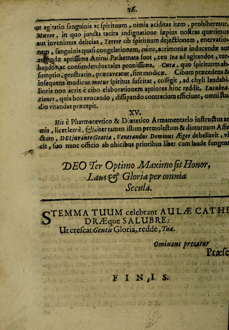 mt agitatio fanguinis ac fpirituum » nimia aciditas item ^prohiberetur* $l&vor » in quo juru^a tacita indignatione faepius^ noftras quaerimus *ut invenimus delicias, Terror ob fpirituum deje&ionem , enervatio- fanguiaisiqua&congebtionem, &ecnV) acrimonias inducendae aut f '/r*' . a —!__: furti- n»ii lir/t iii 9<Tifinnns . tlU*» a m i j y-* 41# * sg v* w «.m ^ » — w — — — — — 9-9 9 acendae aptiffima Animi Pathemata funt, ceu lu ad agitandos , tur* baodo%ac confundendos tales proniffima* Cura > quo fpirituum ab* fumptioiproftratio, prxeaveatur ,fint modicae. Cibum praecedens# infequens foodicus motus fpiritus fufeitat, colligit > ad chyli laudabi- lioris non acris e cibo elaborationem aptiores hinc reddit* LucubrS' tiones, quia hos avocando , diffipando contrarium efficiunt , otnnift» ,dio vitandas praecepit. r • XV» His e Pliarmicevtico & Distetico Armamentario inftru&usar atis , licet leme, feliciter tamen illum permoleftum& diuturnum Affe autn, D Ei juvante Gratia, Vernandus Dominus JEger debellavit, vi ,<ii ,fuo nunc officio ab obicibus prioribus liber cum laude fungens DEO Ter Optimo Maximo jit Honor, Laus £ff Gloria per omnia Secula. STEMMA TUUM celebrant AULJE CATHI DR-^que SALUBRE: Ut crefeat Gentis Gloria, redde, Tua. 0minans precatu* E I N (l S.