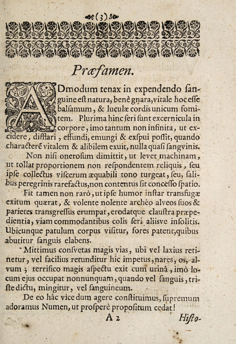 Prcefavnen. ' j \ Drriodum tenax in ex pendendo lan- guine eff natura, ,ben£ gnara,vitale hoc efic bal farnum, .& luculae cordis unicum fomi¬ tem. Plurima hinc feri funt excernicula in corpore, imo tantum non infinita, ut ex¬ cidere, difflari, effundi, emungi & exfpui poffit, quando vdiaradere vitalem & alibilem exuit, nulla quafi langvinis. Non nili onerofum dimittit, ut levet machinam, ut tollat proportionem non refpondentem reliquis, leu iple colledius vilcerum aequabili tono turgeat , leu, Tali¬ bus peregrinis rarefaclus,non contentus fit conceffo Ipatio. Fit tamen non raro, ut iple humor inftar transfugas exitum quaerat, & volente nolente archeo alveos fuos& parietes transgreffus erumpat, erodatque clauftra praepe¬ dientia, viam commodantibus colis leri aliisve inlblitis. Ubicunque patulum corpus vifitur, fores patenr,quibus abutitur languis elabens. ' Mittimus confvetas magis vias, ubi vel laxius reti¬ netur, vel facilius retunditur hic impetus,nares, os, al¬ vum 3 terrifico magis alpe&u exit cum urina , imo lo¬ cum ejus occupat nonnunquam, quando vel fanguis, tri- ftedi(fi:u, mingitur, vel languineum. De eo hac vice dum agere conftituimus, fupremum adoramus Numen, ut prolpere propofitum cedat! A i ‘ Hifto-