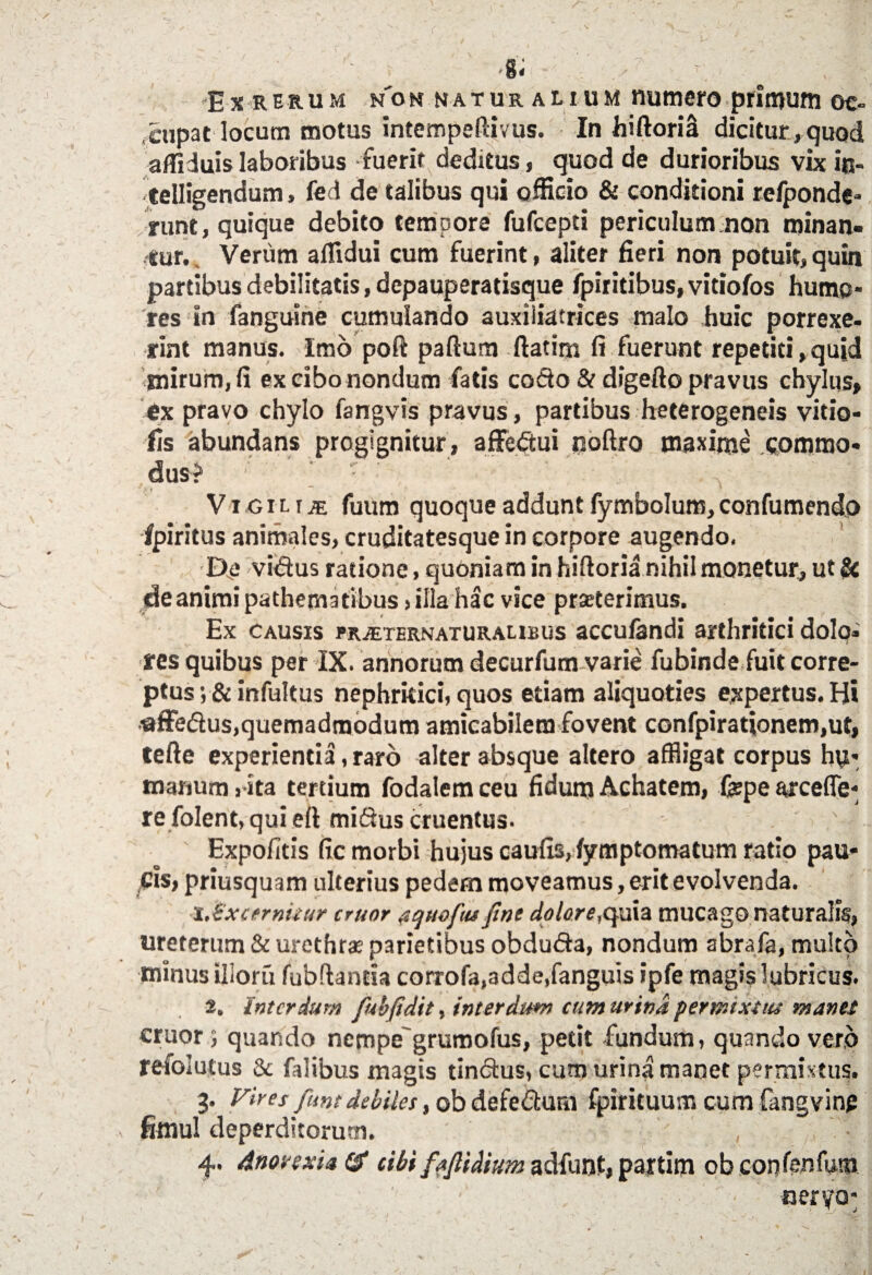 E x R erum non naturalium numero primum oc¬ cupat locum motus intempeftivus. In hiftoriS dicitur,quod affiduis laboribus fuerit deditus, quod de durioribus vix in- telligendum, fed de talibus qui officio & conditioni refponde- runt, quique debito tempore fufcepti periculum non minan¬ tur. Verum aflidui cum fuerint, aliter fieri non potuit, quin partibus debilitatis, depauperatisque fpiritibus, vitiofos humo¬ res in fanguine cumulando auxiiiatrices malo huic porrexe¬ rint manus. Imo poft partum ftatim fi fuerunt repetiti,quid mirum, fi ex cibo nondum fatis codo & digefto pravus chylus, ex pravo chylo fangvis pravus, partibus heterogeneis vitio- fis abundans progignitur , affedui noftro maxime commo¬ dus? Vigilia fuum quoque addunt fymbolum, confumendo fpiritus animales, cruditatesque in corpore augendo. De vidus ratione, quoniam in hirtoria nihil monetur, ut Sc deanimi pathematibus»illa hac vice prseterimus. Ex causis pr^ternaturaubus acculandi arthritici dolo, res quibus per IX. annorum decurfum varie fubinde fuit corre¬ ptus ;& infultus nephritici, quos etiam aliquoties expertus. H* ■affedus.quemadmodum amicabilem fovent confpirationem.ut, terte experientia, raro alter absque altero affligat corpus hy> manum ,-ita tertium fodalem ceu fidum Achatem, fepe arceffe- re folent, qui eft midus cruentus- Expolitis fic morbi hujus caulis, fymptomatum ratio pau¬ cis, priusquam ulterius pedem moveamus, erit evolvenda. x.^x cernitur eruor equo fu fine dolore,quia mucago naturalis, ureterum & urethras parietibus obduda, nondum abrafa, multo minus ilioru fubftantia corrofa,3dde,fanguis ipfe magis lubricus. 2. Interdum fubjidit, interdum cum urina permixtus manet eruor; quando nempegrumofus, petit fundum, quando vero refolutus & falibus magis tindus, cum urina manet permixtus. 3. Vires funt debiles, ob defedura Ipirituum cum fangving fenul deperditorum. , • 4. Anorexia ($ cibi faJUdium adfunt, pajtim ob con lenium ' ■ ' ', ■ ■ '  ■ aeryo*