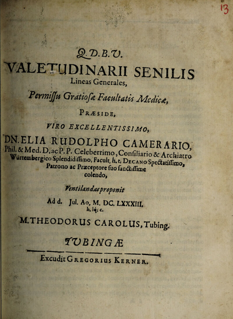 ‘3 • 5»’ * •< * - **. ' r SENILIS ■Lineas Generales, 'ifltt Gratiofa Facultatis Medica V PRiESIDE, •/.v riko excellentissimo, ^,E LIAR U D O L P H O C A M E R A RIO & Mfd- D-ac f •P- Celeberrimo, Confiliario & Archiatro Wurteaibergico Splendidiffiroo. Facuit. h.t. DecanoSpcdiYtiffimo Patrono ae Frsccptore Tuo fan&ifiraje * colendo, Venti Undasproponit Ad d. Jul. Ao. M. DC. LXXXIII. M.THEODORUS CAROLUS.Tubing. tvbingje \ ExCuditGREGORIUS Kerner.